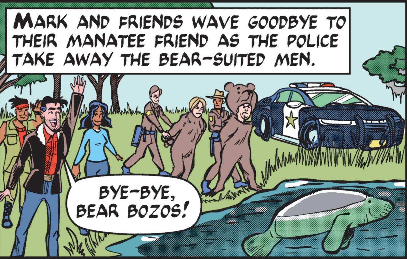 Brown bear OCR: MARK AND FRIENDS WAVE GOODBYE TO THEIR MANATEE FRIEND AS THE POLICE TAKE AWAY THE BEAR-SUITED MEN. ????? BYE-BYEBEAR BOZOS! ? MARK AND FRIENDS WAVE GOODBYE TO THEIR MANATEE FRIEND AS THE POLICE TAKE AWAY THE BEAR - SUITED MEN . ????? BYE - BYEBEAR BOZOS ! ?