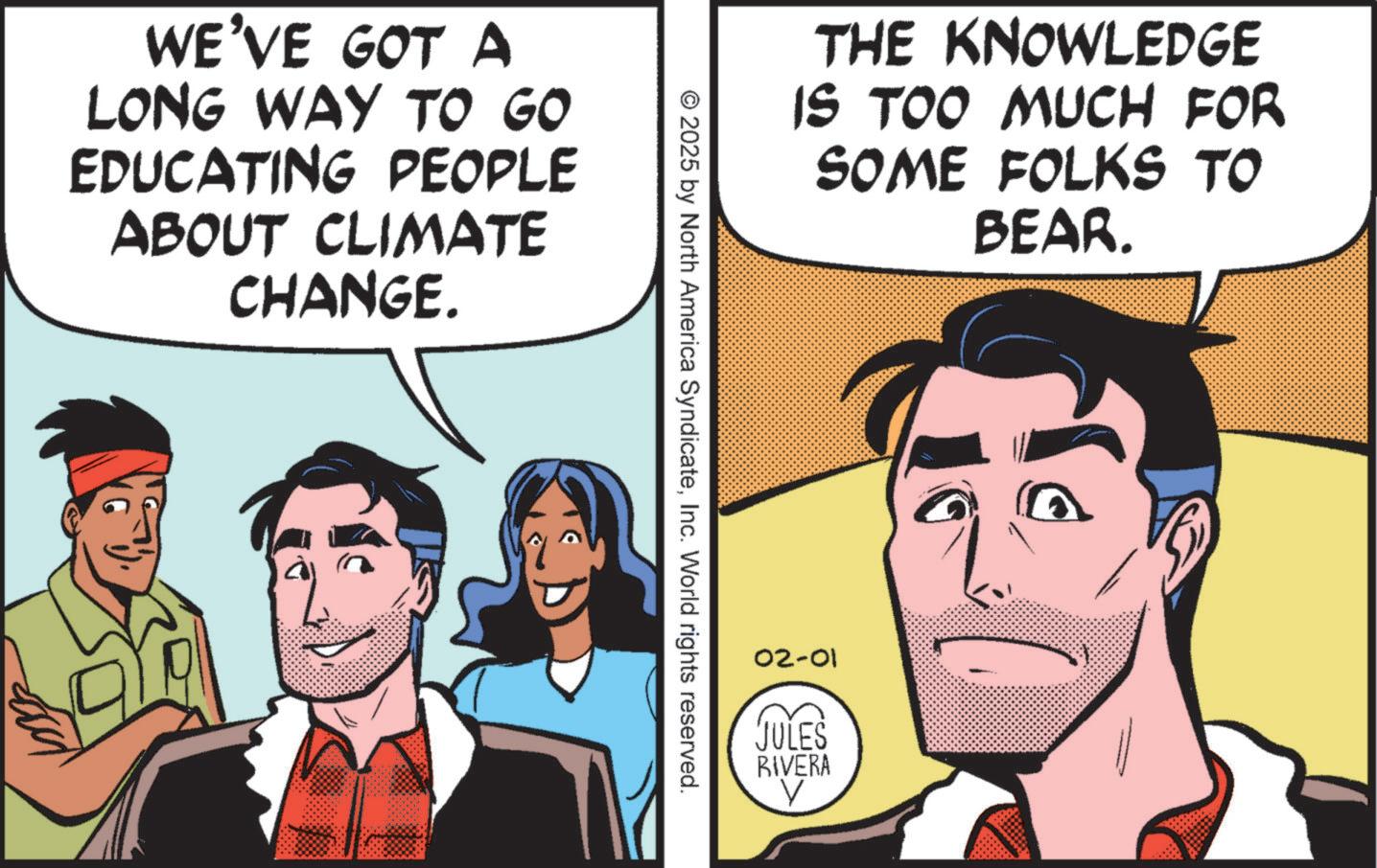 Animation OCR: WE'VE GOT A LONG WAY TO GO EDUCATING PEOPLE ABOUT CLIMATE CHANGE. THE KNOWLEDGE IS TOO MUCH FOR SOME FOLKS TO BEAR. © 2025 by North America SyndicateInc. World rights reserved. 02-01 JULES RIVERA V WE'VE GOT A LONG WAY TO GO EDUCATING PEOPLE ABOUT CLIMATE CHANGE . THE KNOWLEDGE IS TOO MUCH FOR SOME FOLKS TO BEAR . © 2025 by North America SyndicateInc. World rights reserved . 02-01 JULES RIVERA V