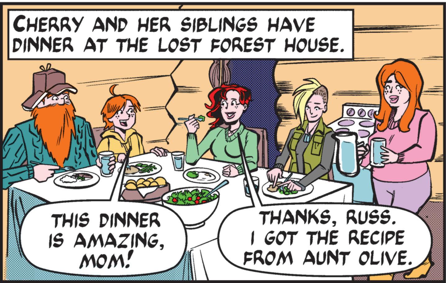 Lunch OCR: CHERRY AND HER SIBLINGS HAVE DINNER AT THE LOST FOREST HOUSE. THIS DINNER IS AMAZINGMOM! THANKSRUSS. I GOT THE RECIPE FROM AUNT OLIVE. CHERRY AND HER SIBLINGS HAVE DINNER AT THE LOST FOREST HOUSE . THIS DINNER IS AMAZINGMOM ! THANKSRUSS . I GOT THE RECIPE FROM AUNT OLIVE .
