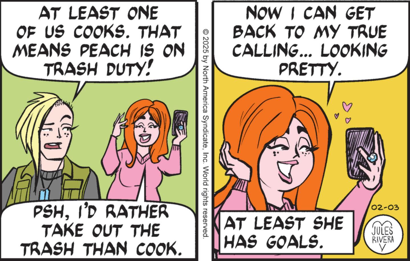 Pleased OCR: AT LEAST ONE OF US COOKS. THAT MEANS PEACH IS ON TRASH DUTY! NOW I CAN GET BACK TO MY TRUE CALLING... LOOKING PRETTY. © 2025 by North America SyndicateInc. World rights reserved. PSHI'D RATHER TAKE OUT THE TRASH THAN COOK. AT LEAST SHE HAS GOALS. 02-03 JULES RIVERA AT LEAST ONE OF US COOKS . THAT MEANS PEACH IS ON TRASH DUTY ! NOW I CAN GET BACK TO MY TRUE CALLING ... LOOKING PRETTY . © 2025 by North America SyndicateInc. World rights reserved . PSHI'D RATHER TAKE OUT THE TRASH THAN COOK . AT LEAST SHE HAS GOALS . 02-03 JULES RIVERA