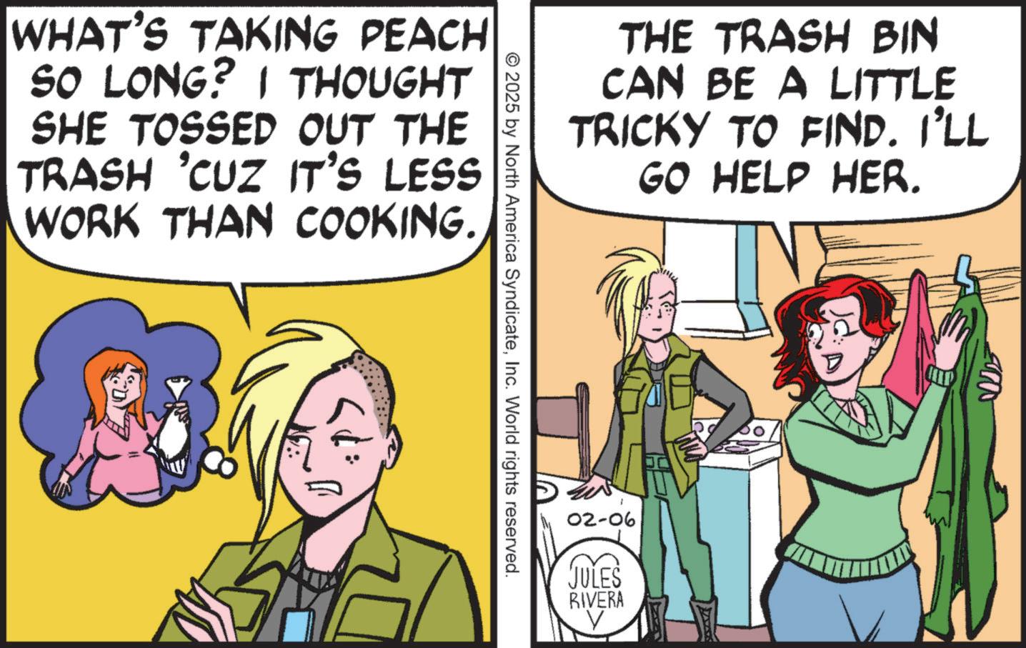 Animated cartoon OCR: WHAT'S TAKING PEACH SO LONG? I THOUGHT SHE TOSSED OUT THE TRASH 'CUZ IT'S LESS WORK THAN COOKING. THE TRASH BIN CAN BE A LITTLE TRICKY TO FIND. I'LL GO HELP HER. © 2025 by North America SyndicateInc. World rights reserved. 02-06 JULES RIVERA WHAT'S TAKING PEACH SO LONG ? I THOUGHT SHE TOSSED OUT THE TRASH ' CUZ IT'S LESS WORK THAN COOKING . THE TRASH BIN CAN BE A LITTLE TRICKY TO FIND . I'LL GO HELP HER . © 2025 by North America SyndicateInc. World rights reserved . 02-06 JULES RIVERA