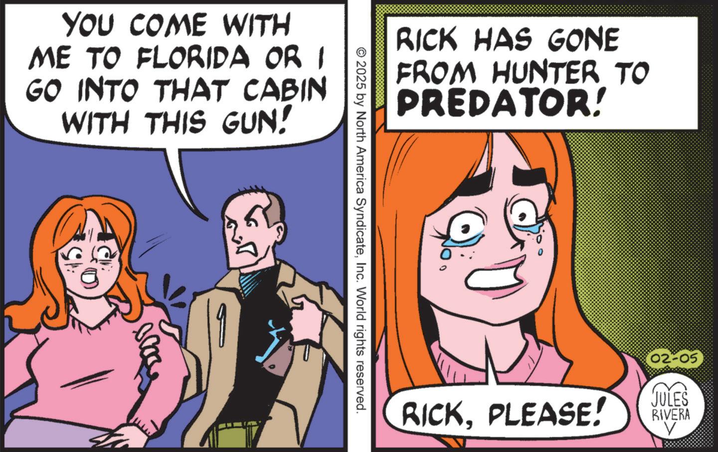 Comic book OCR: YOU COME WITH ME TO FLORIDA OR I GO INTO THAT CABIN WITH THIS GUN! RICK HAS GONE FROM HUNTER TO PREDATOR! © 2025 by North America SyndicateInc. World rights reserved. RICKPLEASE! (02-05 JULES RIVERA V YOU COME WITH ME TO FLORIDA OR I GO INTO THAT CABIN WITH THIS GUN ! RICK HAS GONE FROM HUNTER TO PREDATOR ! © 2025 by North America SyndicateInc. World rights reserved . RICKPLEASE ! ( 02-05 JULES RIVERA V