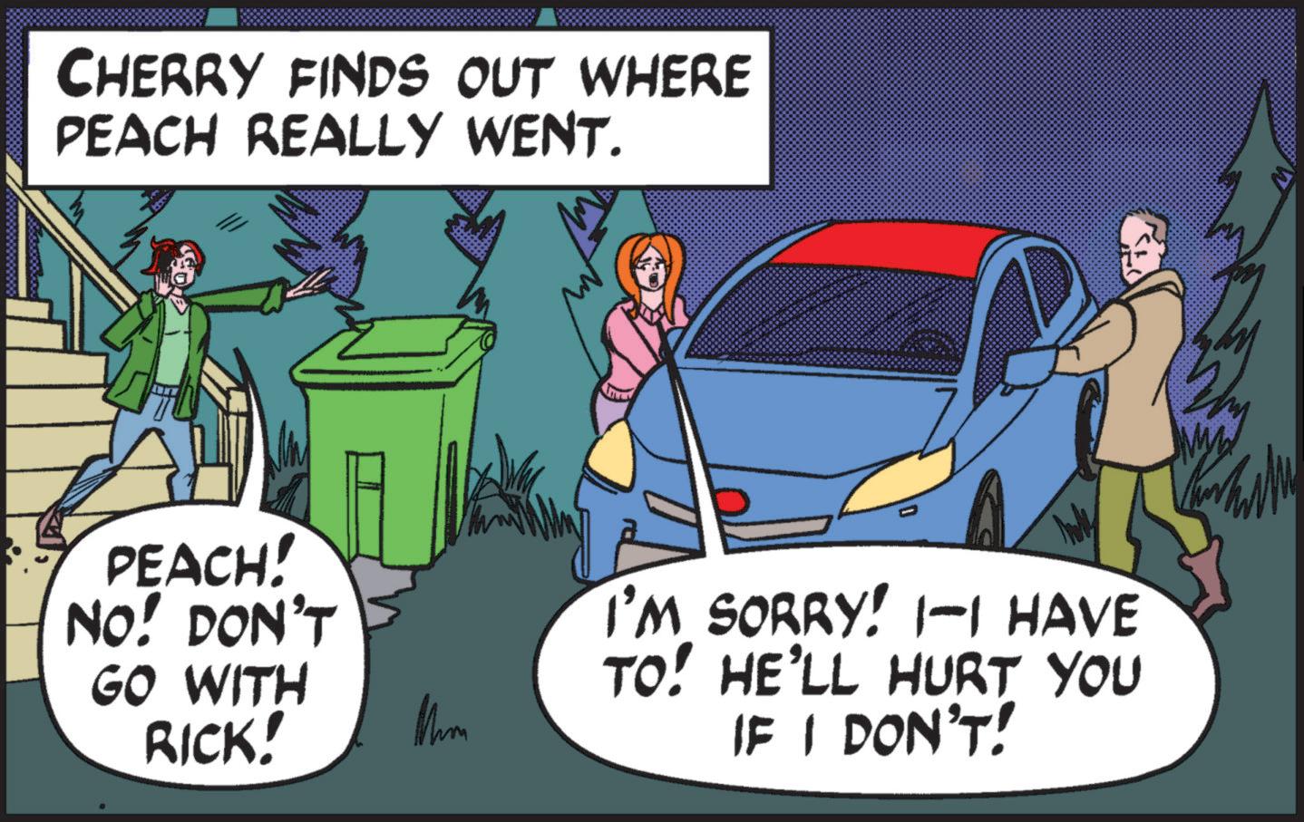 Comic book OCR: CHERRY FINDS OUT WHERE PEACH REALLY WENT. PEACH! NO! DON'T GO WITH RICK! Mm I'M SORRY! 1-1 HAVE TO! HE'LL HURT YOU IF I DON'T! CHERRY FINDS OUT WHERE PEACH REALLY WENT . PEACH ! NO ! DON'T GO WITH RICK ! Mm I'M SORRY ! 1-1 HAVE TO ! HE'LL HURT YOU IF I DON'T !