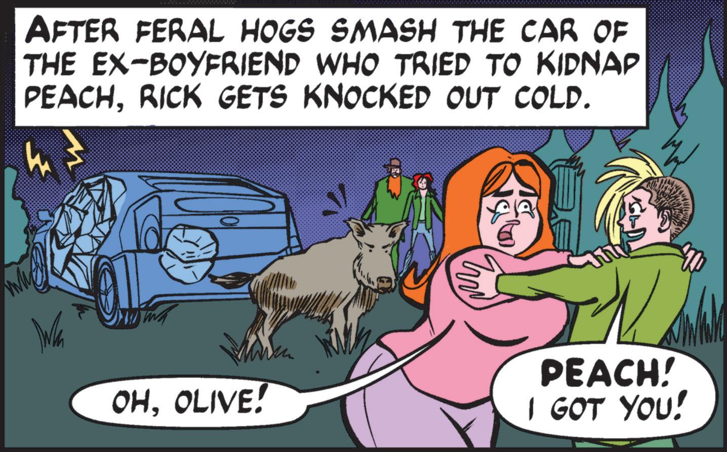 Fictional character OCR: AFTER FERAL HOGS SMASH THE CAR OF THE EX-BOYFRIEND WHO TRIED TO KIDNAP PEACHRICK GETS KNOCKED OUT COLD. OHOLIVE! E PEACH! I GOT YOU! AFTER FERAL HOGS SMASH THE CAR OF THE EX - BOYFRIEND WHO TRIED TO KIDNAP PEACHRICK GETS KNOCKED OUT COLD . OHOLIVE ! E PEACH ! I GOT YOU !