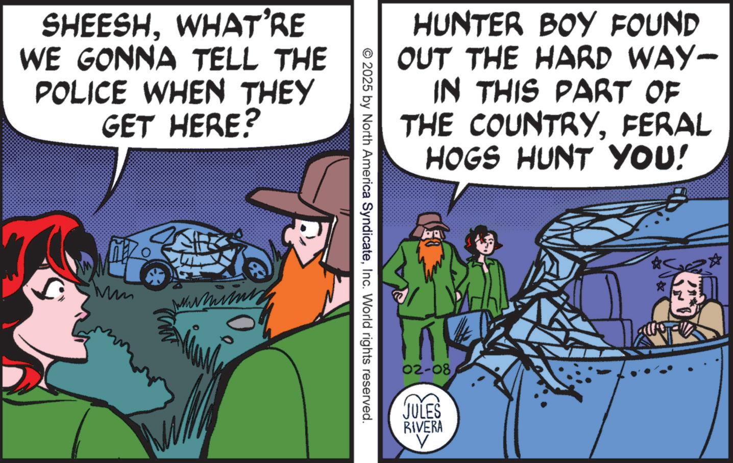 Classic car OCR: SHEESHWHAT'RE WE GONNA TELL THE POLICE WHEN THEY GET HERE? HUNTER BOY FOUND OUT THE HARD WAY- IN THIS PART OF THE COUNTRYFERAL HOGS HUNT YOU! © 2025 by North America SyndicateInc. World rights reserved. 02-08 JULES RIVERA SHEESHWHAT'RE WE GONNA TELL THE POLICE WHEN THEY GET HERE ? HUNTER BOY FOUND OUT THE HARD WAY- IN THIS PART OF THE COUNTRYFERAL HOGS HUNT YOU ! © 2025 by North America SyndicateInc. World rights reserved . 02-08 JULES RIVERA