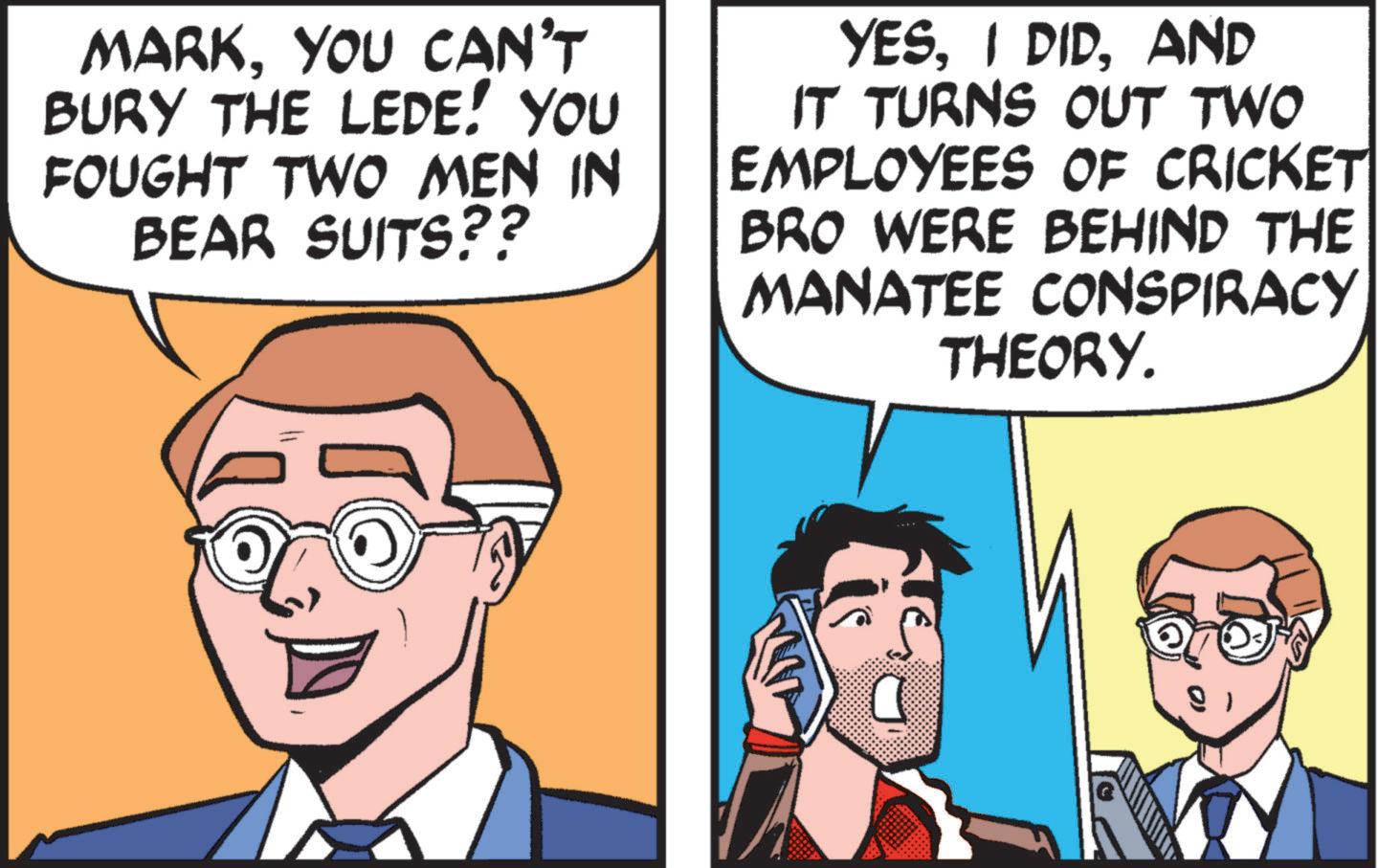 Publication OCR: MARKYOU CAN'T BURY THE LEDE! YOU FOUGHT TWO MEN IN BEAR SUITS?? YESAND IT TURNS OUT TWO EMPLOYEES OF CRICKET BRO WERE BEHIND THE MANATEE CONSPIRACY THEORY. MARKYOU CAN'T BURY THE LEDE ! YOU FOUGHT TWO MEN IN BEAR SUITS ?? YESI DIDAND IT TURNS OUT TWO EMPLOYEES OF CRICKET BRO WERE BEHIND THE MANATEE CONSPIRACY THEORY .