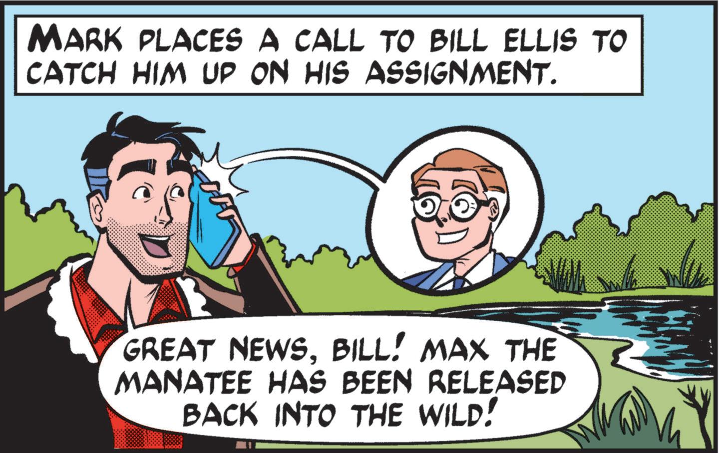 Happiness OCR: MARK PLACES A CALL TO BILL ELLIS TO CATCH HIM UP ON HIS ASSIGNMENT. GREAT NEWSBILL! MAX THE MANATEE HAS BEEN RELEASED BACK INTO THE WILD! MARK PLACES A CALL TO BILL ELLIS TO CATCH HIM UP ON HIS ASSIGNMENT . GREAT NEWSBILL ! MAX THE MANATEE HAS BEEN RELEASED BACK INTO THE WILD !
