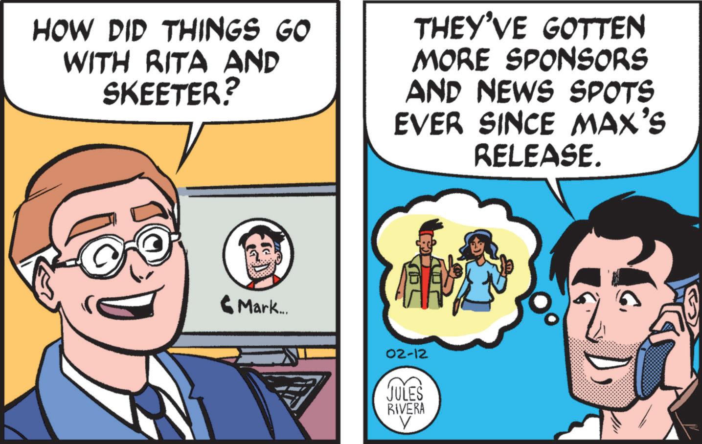Pleased OCR: HOW DID THINGS GO WITH RITA AND SKEETER? THEY'VE GOTTEN MORE SPONSORS AND NEWS SPOTS EVER SINCE MAX'S RELEASE. Mark... 02-12 JULES RIVERA HOW DID THINGS GO WITH RITA AND SKEETER ? THEY'VE GOTTEN MORE SPONSORS AND NEWS SPOTS EVER SINCE MAX'S RELEASE . Mark ... 02-12 JULES RIVERA