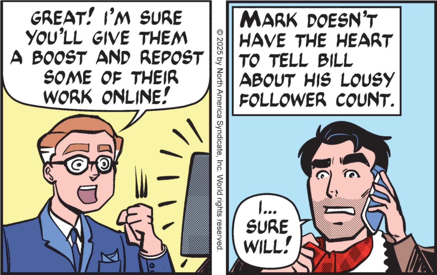 Fictional character OCR: GREAT! I'M SURE YOU'LL GIVE THEM A BOOST AND REPOST SOME OF THEIR WORK ONLINE! MARK DOESN'T HAVE THE HEART TO TELL BILL ABOUT HIS LOUSY FOLLOWER COUNT. © 2025 by North America SyndicateInc. World rights reserved. 1... SURE WILL! GREAT ! I'M SURE YOU'LL GIVE THEM A BOOST AND REPOST SOME OF THEIR WORK ONLINE ! MARK DOESN'T HAVE THE HEART TO TELL BILL ABOUT HIS LOUSY FOLLOWER COUNT . © 2025 by North America SyndicateInc. World rights reserved . 1 ... SURE WILL !