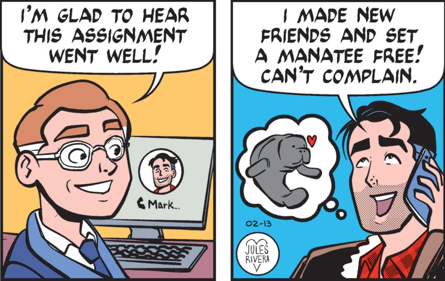Comic book OCR: I'M GLAD TO HEAR THIS ASSIGNMENT WENT WELL! I MADE NEW FRIENDS AND SET A MANATEE FREE! CAN'T COMPLAIN. ? Mark... 02-13 JULES RIVERA I'M GLAD TO HEAR THIS ASSIGNMENT WENT WELL ! I MADE NEW FRIENDS AND SET A MANATEE FREE ! CAN'T COMPLAIN . ? Mark ... 02-13 JULES RIVERA