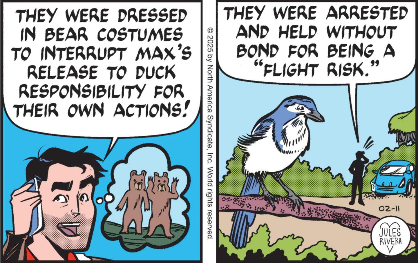 Photo caption OCR: THEY WERE DRESSED IN BEAR COSTUMES TO INTERRUPT MAX'S RELEASE TO DUCK RESPONSIBILITY FOR THEIR OWN ACTIONS! ?? THEY WERE ARRESTED AND HELD WITHOUT BOND FOR BEING A "FLIGHT RISK. " © 2025 by North America SyndicateInc. World rights reserved. 02-11 JULES RIVERA V THEY WERE DRESSED IN BEAR COSTUMES TO INTERRUPT MAX'S RELEASE TO DUCK RESPONSIBILITY FOR THEIR OWN ACTIONS ! ?? THEY WERE ARRESTED AND HELD WITHOUT BOND FOR BEING A " FLIGHT RISK . " © 2025 by North America SyndicateInc. World rights reserved . 02-11 JULES RIVERA V