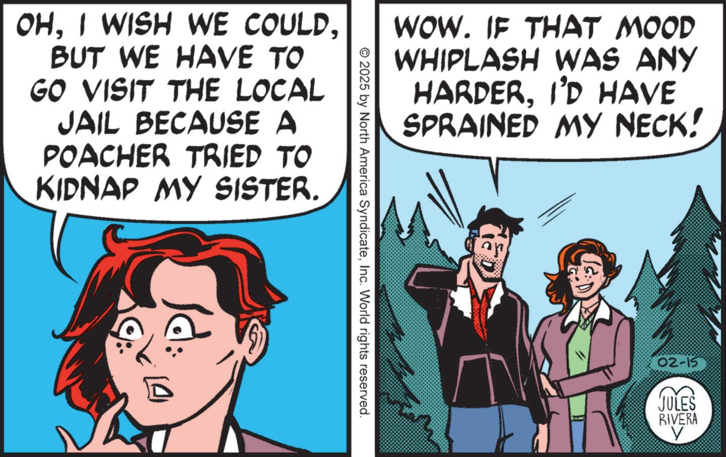 Animated cartoon OCR: OHBUT WE HAVE TO GO VISIT THE LOCAL JAIL BECAUSE A POACHER TRIED TO KIDNAP MY SISTER. ? © 2025 by North America SyndicateInc. World rights reserved. WOW. IF THAT MOOD WHIPLASH WAS ANY HARDERI'D HAVE SPRAINED MY NECK! 02-15 JULES RIVERA ? OHI WISH WE COULDBUT WE HAVE TO GO VISIT THE LOCAL JAIL BECAUSE A POACHER TRIED TO KIDNAP MY SISTER . ? © 2025 by North America SyndicateInc. World rights reserved . WOW . IF THAT MOOD WHIPLASH WAS ANY HARDERI'D HAVE SPRAINED MY NECK ! 02-15 JULES RIVERA ?