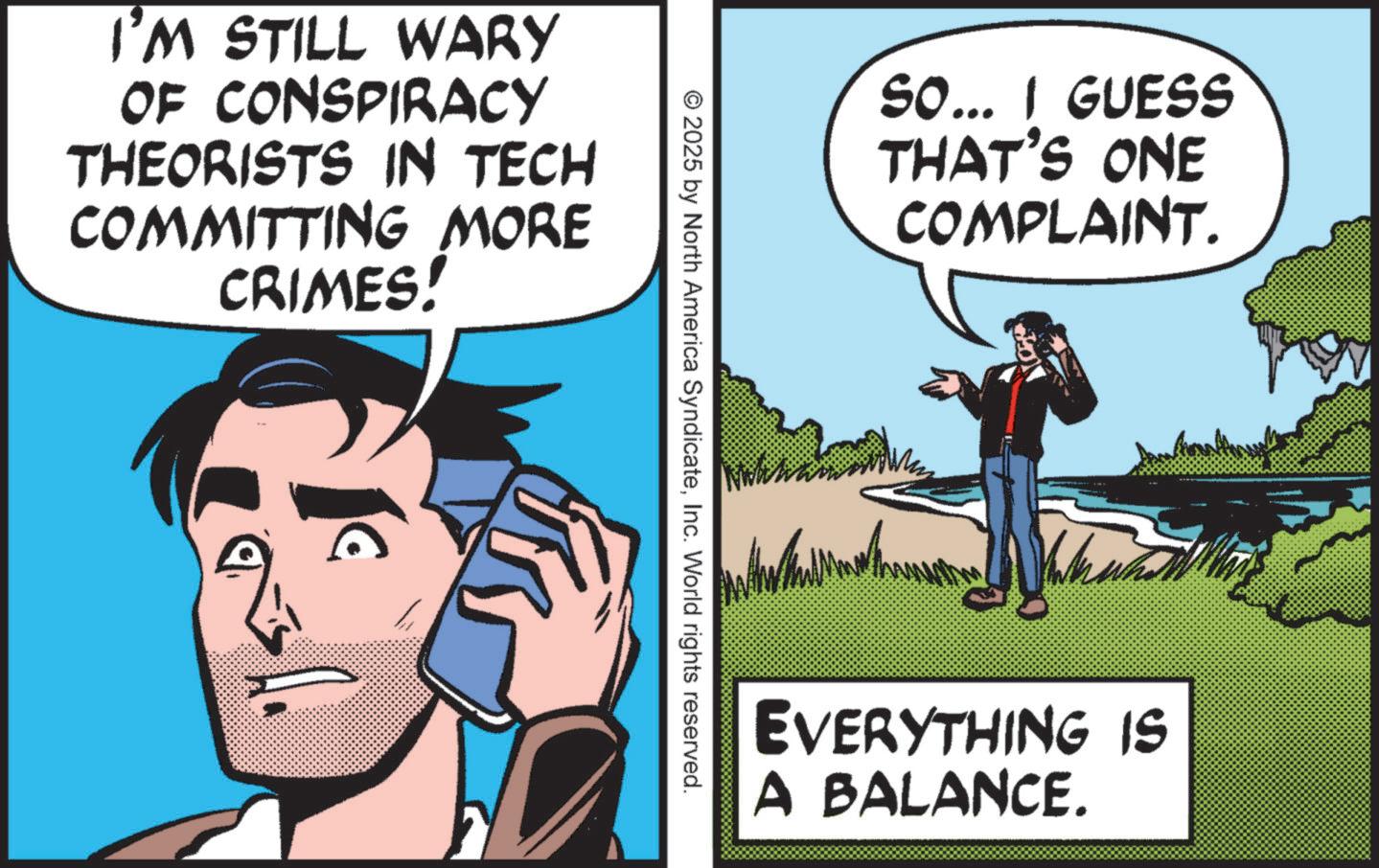 Photo caption OCR: SO... I GUESS THAT'S ONE COMPLAINT. EVERYTHING IS A BALANCE. © 2025 by North America SyndicateInc. World rights reserved. I'M STILL WARY OF CONSPIRACY THEORISTS IN TECH COMMITTING MORE CRIMES! C FR SO ... I GUESS THAT'S ONE COMPLAINT . EVERYTHING IS A BALANCE . © 2025 by North America SyndicateInc. World rights reserved . I'M STILL WARY OF CONSPIRACY THEORISTS IN TECH COMMITTING MORE CRIMES ! C FR