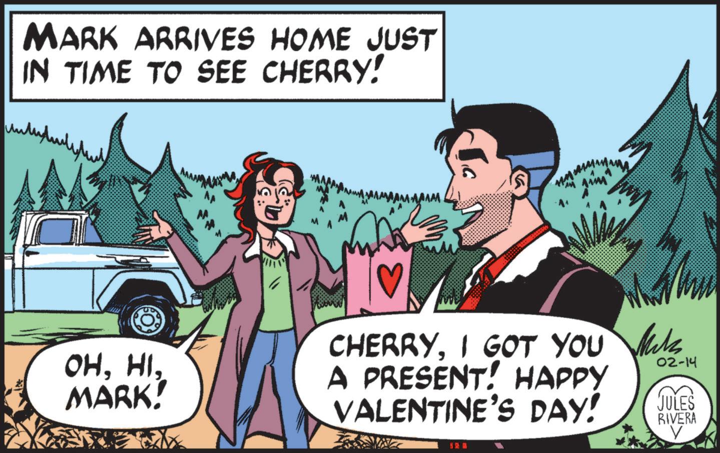 Fictional character OCR: MARK ARRIVES HOME JUST IN TIME TO SEE CHERRY! OHMARK! CHERRYI GOT YOU A PRESENT! HAPPY VALENTINE'S DAY! Mck M 02-14 JULES RIVERA MARK ARRIVES HOME JUST IN TIME TO SEE CHERRY ! OHMARK ! CHERRYI GOT YOU A PRESENT ! HAPPY VALENTINE'S DAY ! Mck M 02-14 JULES RIVERA