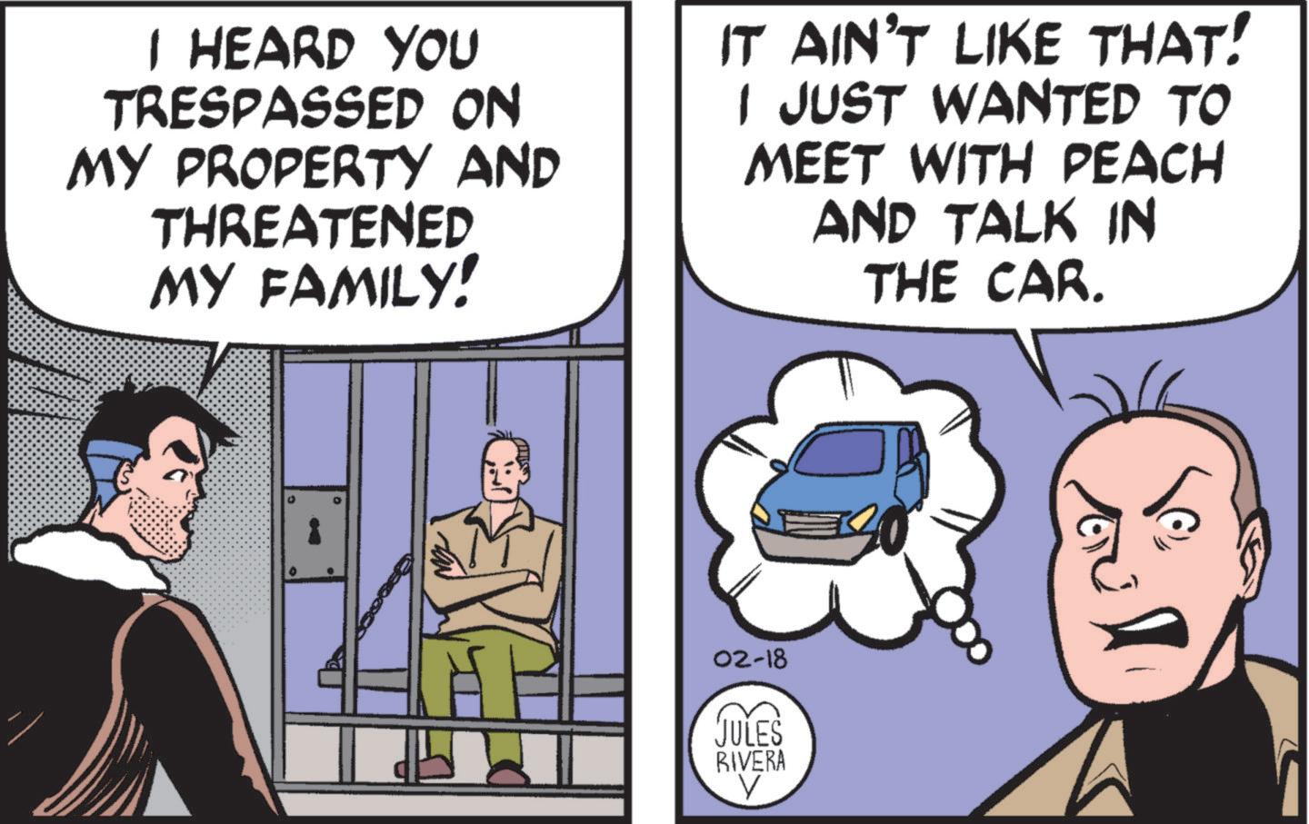 Fictional character OCR: I HEARD YOU TRESPASSED ON MY PROPERTY AND THREATENED MY FAMILY! IT AIN'T LIKE THAT! I JUST WANTED TO MEET WITH PEACH AND TALK IN THE CAR. 02-18 JULES RIVERA V I HEARD YOU TRESPASSED ON MY PROPERTY AND THREATENED MY FAMILY ! IT AIN'T LIKE THAT ! I JUST WANTED TO MEET WITH PEACH AND TALK IN THE CAR . 02-18 JULES RIVERA V
