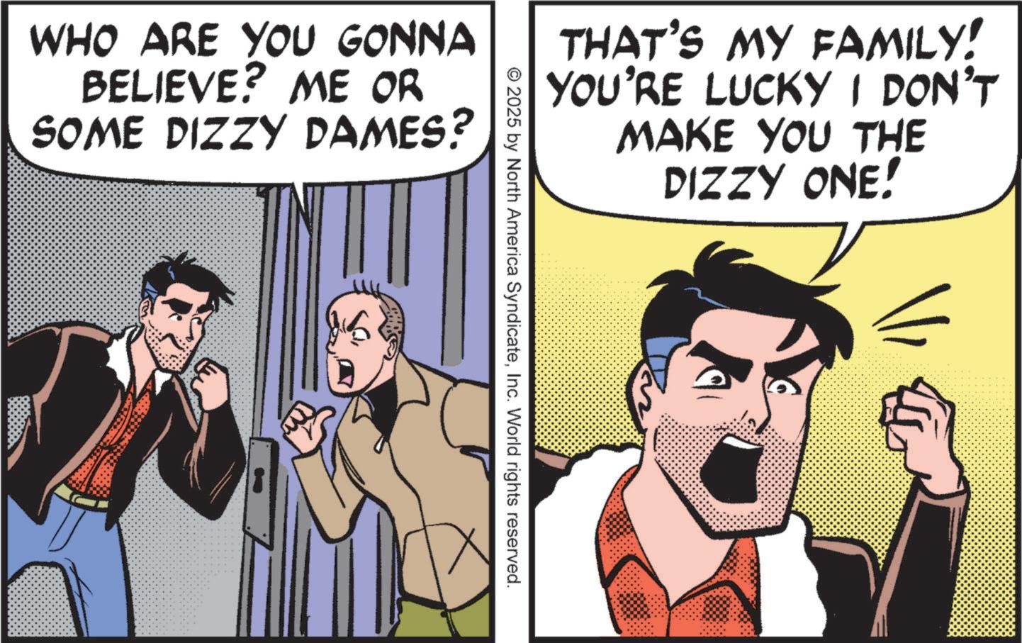 Conversation OCR: WHO ARE YOU GONNA BELIEVE? ME OR SOME DIZZY DAMES? THAT'S MY FAMILY! YOU'RE LUCKY I DON'T MAKE YOU THE DIZZY ONE! © 2025 by North America SyndicateInc. World rights reserved. WHO ARE YOU GONNA BELIEVE ? ME OR SOME DIZZY DAMES ? THAT'S MY FAMILY ! YOU'RE LUCKY I DON'T MAKE YOU THE DIZZY ONE ! © 2025 by North America SyndicateInc. World rights reserved .