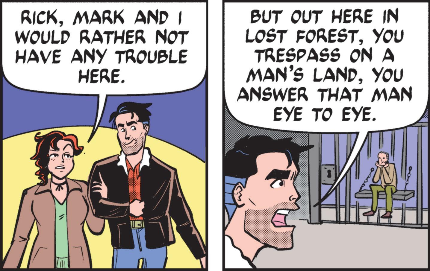 Fictional character OCR: RICKMARK AND I WOULD RATHER NOT HAVE ANY TROUBLE HERE. BUT OUT HERE IN LOST FORESTYOU TRESPASS ON A MAN'S LANDYOU ANSWER THAT MAN EYE TO EYE. RICKMARK AND I WOULD RATHER NOT HAVE ANY TROUBLE HERE . BUT OUT HERE IN LOST FORESTYOU TRESPASS ON A MAN'S LANDYOU ANSWER THAT MAN EYE TO EYE .