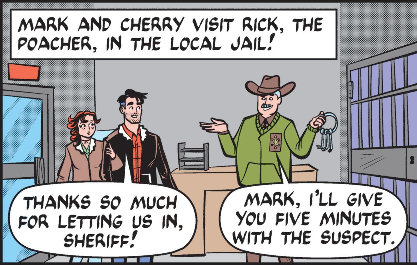 Animation OCR: MARK AND CHERRY VISIT RICKTHE POACHERIN THE LOCAL JAIL! THANKS SO MUCH FOR LETTING US INSHERIFF! MARKI'LL GIVE YOU FIVE MINUTES WITH THE SUSPECT. MARK AND CHERRY VISIT RICKTHE POACHERIN THE LOCAL JAIL ! THANKS SO MUCH FOR LETTING US INSHERIFF ! MARKI'LL GIVE YOU FIVE MINUTES WITH THE SUSPECT .