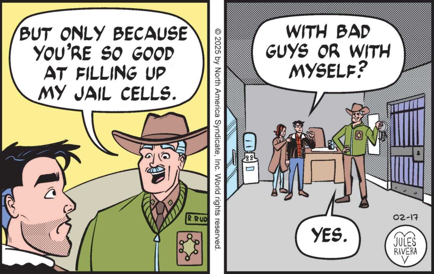Photo caption OCR: BUT ONLY BECAUSE YOU'RE SO GOOD AT FILLING UP MY JAIL CELLS. WITH BAD GUYS OR WITH MYSELF? © 2025 by North America SyndicateInc. World rights reserved. R.RUD 00 388 02-17 YES. JULES RIVERA V BUT ONLY BECAUSE YOU'RE SO GOOD AT FILLING UP MY JAIL CELLS . WITH BAD GUYS OR WITH MYSELF ? © 2025 by North America SyndicateInc. World rights reserved . R.RUD 00 388 02-17 YES . JULES RIVERA V
