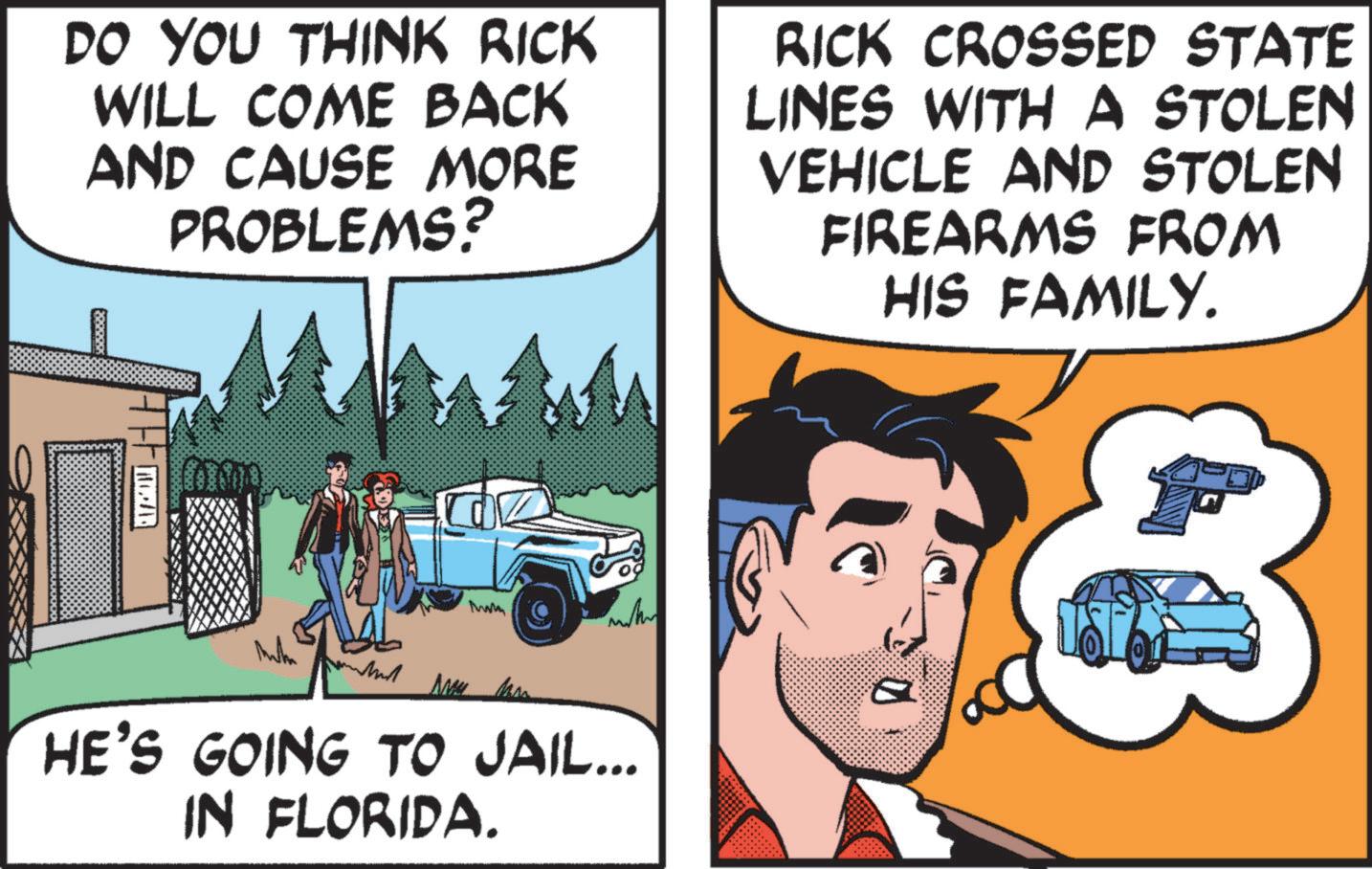 Publication OCR: DO YOU THINK RICK WILL COME BACK AND CAUSE MORE PROBLEMS? RICK CROSSED STATE LINES WITH A STOLEN VEHICLE AND STOLEN FIREARMS FROM HIS FAMILY. MEZAR Mw M HE'S GOING TO JAIL... IN FLORIDA. DO YOU THINK RICK WILL COME BACK AND CAUSE MORE PROBLEMS ? RICK CROSSED STATE LINES WITH A STOLEN VEHICLE AND STOLEN FIREARMS FROM HIS FAMILY . MEZAR Mw M HE'S GOING TO JAIL ... IN FLORIDA .