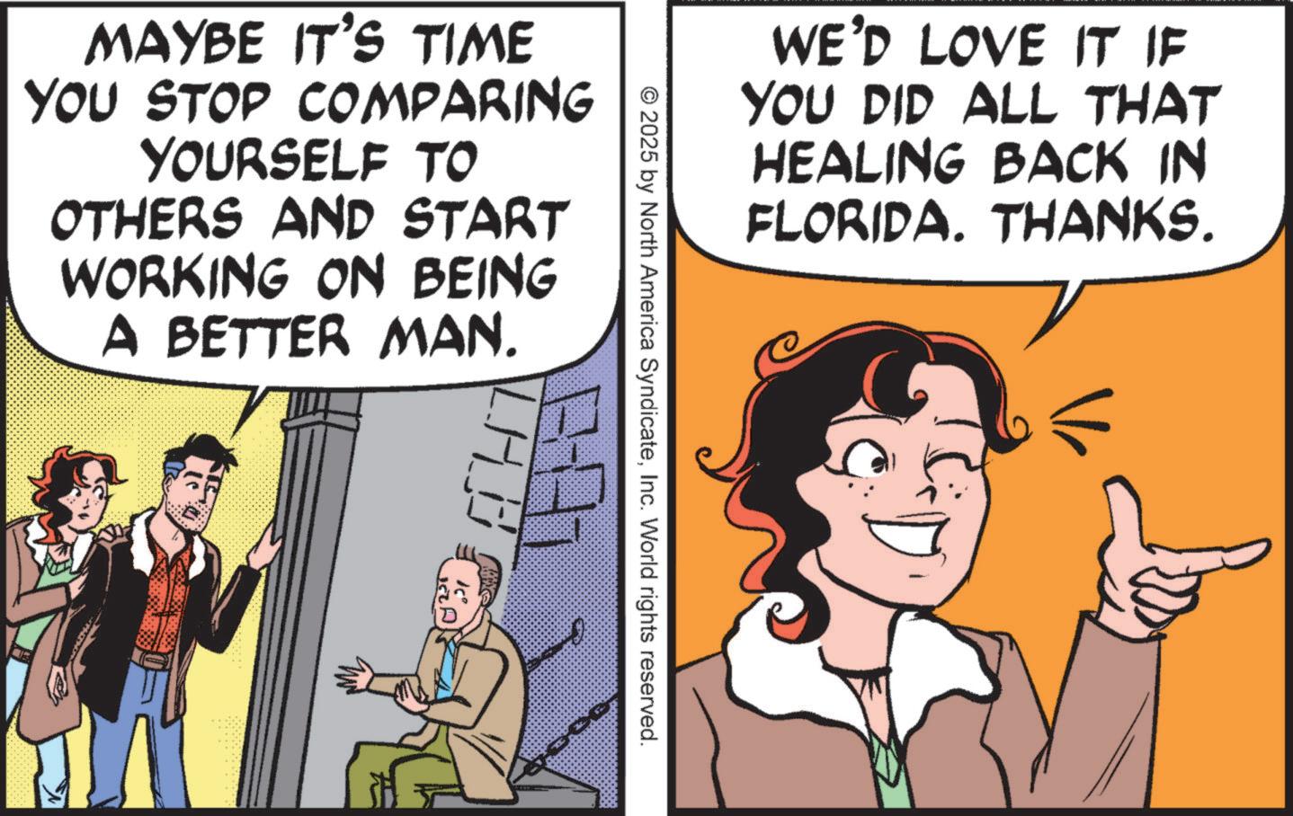 Happiness OCR: WE'D LOVE IT IF YOU DID ALL THAT HEALING BACK IN FLORIDA. THANKS. MAYBE IT'S TIME YOU STOP COMPARING YOURSELF TO OTHERS AND START WORKING ON BEING A BETTER MAN. © 2025 by North America SyndicateInc. World rights reserved. WE'D LOVE IT IF YOU DID ALL THAT HEALING BACK IN FLORIDA . THANKS . MAYBE IT'S TIME YOU STOP COMPARING YOURSELF TO OTHERS AND START WORKING ON BEING A BETTER MAN . © 2025 by North America SyndicateInc. World rights reserved .