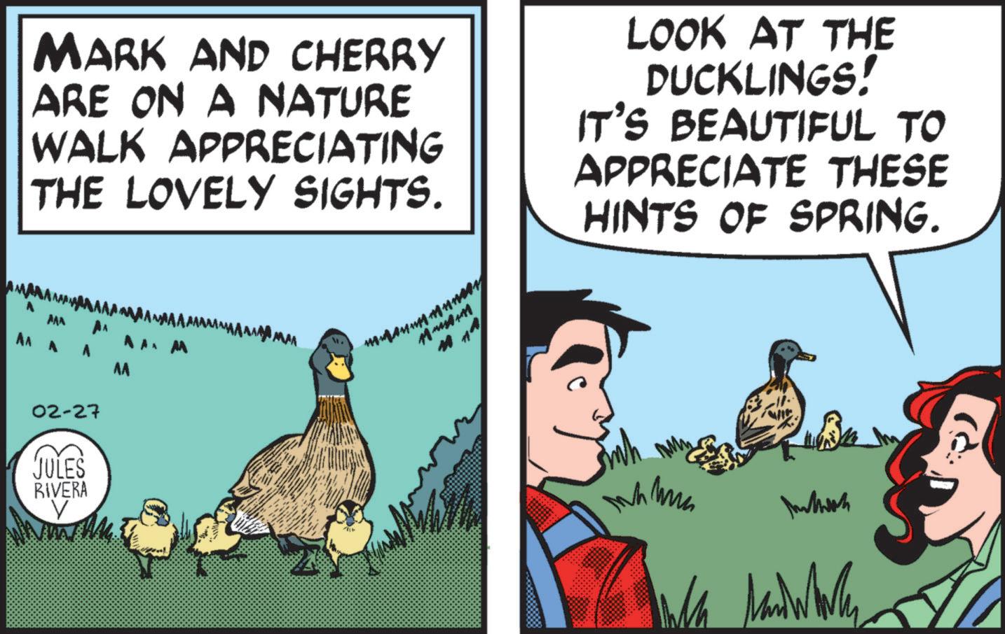 Animated cartoon OCR: MARK AND CHERRY ARE ON A NATURE WALK APPRECIATING THE LOVELY SIGHTS. LOOK AT THE DUCKLINGS! IT'S BEAUTIFUL TO APPRECIATE THESE HINTS OF SPRING. AAA AA AAA AA M 02-27 JULES RIVERA AA Intosh MARK AND CHERRY ARE ON A NATURE WALK APPRECIATING THE LOVELY SIGHTS . LOOK AT THE DUCKLINGS ! IT'S BEAUTIFUL TO APPRECIATE THESE HINTS OF SPRING . AAA AA AAA AA M 02-27 JULES RIVERA AA Intosh