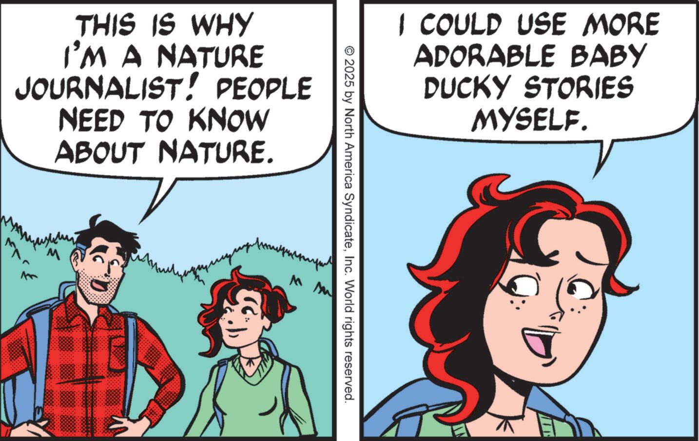 Publication OCR: THIS IS WHY I'M A NATURE JOURNALIST! PEOPLE NEED TO KNOW ABOUT NATURE. I COULD USE MORE ADORABLE BABY DUCKY STORIES MYSELF. © 2025 by North America SyndicateInc. World rights reserved. THIS IS WHY I'M A NATURE JOURNALIST ! PEOPLE NEED TO KNOW ABOUT NATURE . I COULD USE MORE ADORABLE BABY DUCKY STORIES MYSELF . © 2025 by North America SyndicateInc. World rights reserved .