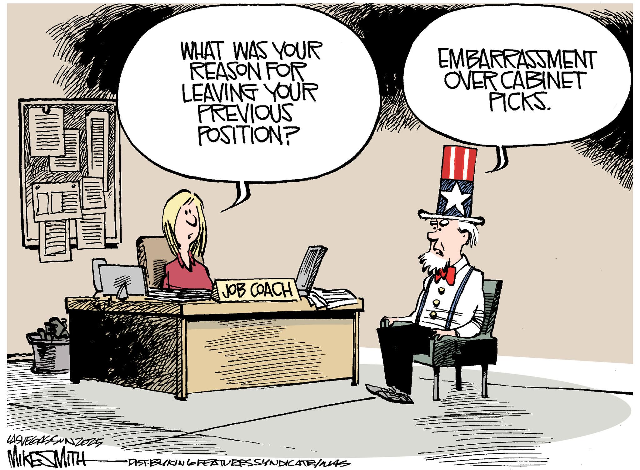 Government OCR: LASVEGASSUNZ025 MIKE MITH WHAT WAS YOUR REASON FOR LEAVING YOUR PREVIOUS POSITION? EMBARRASSMENT OVER CABINET PICKS. JOB COACH •DIST BUKING FEATURESSYNDICATE/MAS LASVEGASSUNZ025 MIKE MITH WHAT WAS YOUR REASON FOR LEAVING YOUR PREVIOUS POSITION ? EMBARRASSMENT OVER CABINET PICKS . JOB COACH • DIST BUKING FEATURESSYNDICATE / MAS