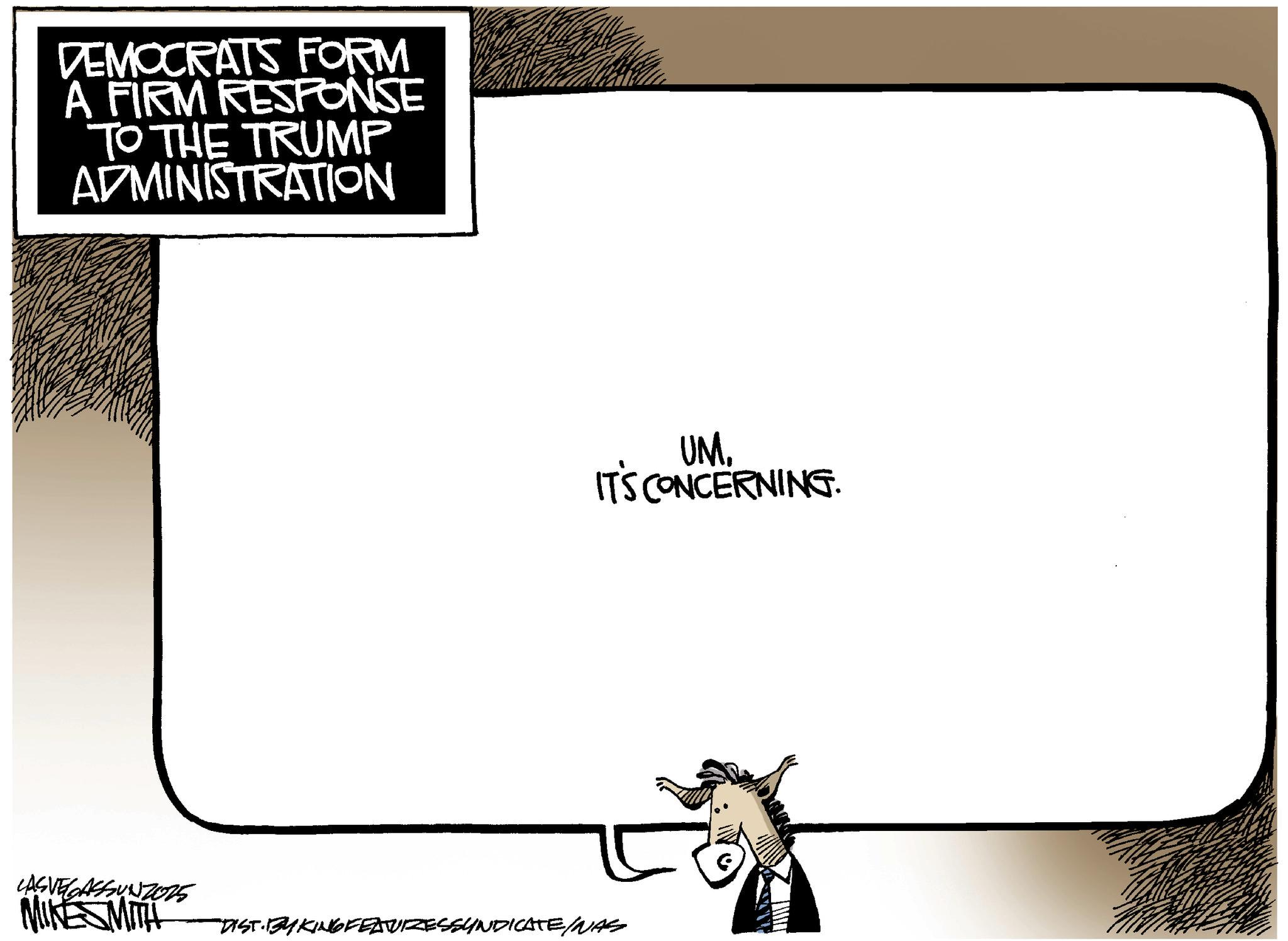 Animated cartoon OCR: DEMOCRATS FORM A FIRM RESPONSE TO THE TRUMP ADMINISTRATION UM. IT'S CONCERNING. LAS VEGASSUNZ025 MIKESMITH "DIST. BY KING FEATURESSYNDICATE/NAS DEMOCRATS FORM A FIRM RESPONSE TO THE TRUMP ADMINISTRATION UM . IT'S CONCERNING . LAS VEGASSUNZ025 MIKESMITH " DIST . BY KING FEATURESSYNDICATE / NAS
