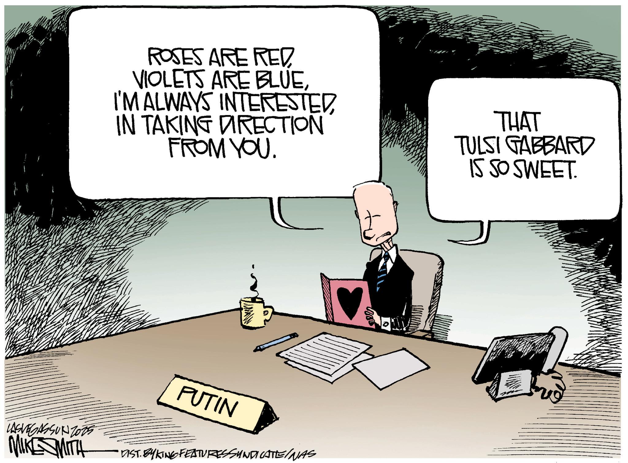 Photo caption OCR: ROSES ARE RED VIOLETS ARE BLUEI'M ALWAYS INTERESTED IN TAKING DIRECTION FROM YOU. THAT TULSI GABBARD IS SO SWEET. PUTIN LASVEGASSUNZ075 MAKE SMITH DIST. BY KING FEATURES SYNDICATE/NAS ROSES ARE RED VIOLETS ARE BLUEI'M ALWAYS INTERESTED IN TAKING DIRECTION FROM YOU . THAT TULSI GABBARD IS SO SWEET . PUTIN LASVEGASSUNZ075 MAKE SMITH DIST . BY KING FEATURES SYNDICATE / NAS