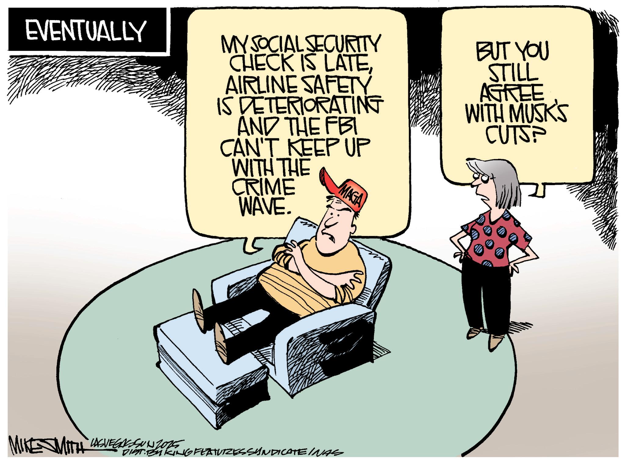 Fiction OCR: EVENTUALLY MY SOCIAL SECURITY CHECK IS LATEAIRLINE SAFETY IS DETERIORATING AND THE FBI CAN'T KEEP UP WITH THE CRIME WAVE. MAGA BUT YOU STILL AGREE WITH MUSK'S CUTSP MIKE WITH USVEGASSUNZIONE STANG FEAT DIAT: BY KING FEATURES SYNDICATE INAS EVENTUALLY MY SOCIAL SECURITY CHECK IS LATEAIRLINE SAFETY IS DETERIORATING AND THE FBI CAN'T KEEP UP WITH THE CRIME WAVE . MAGA BUT YOU STILL AGREE WITH MUSK'S CUTSP MIKE WITH USVEGASSUNZIONE STANG FEAT DIAT : BY KING FEATURES SYNDICATE INAS