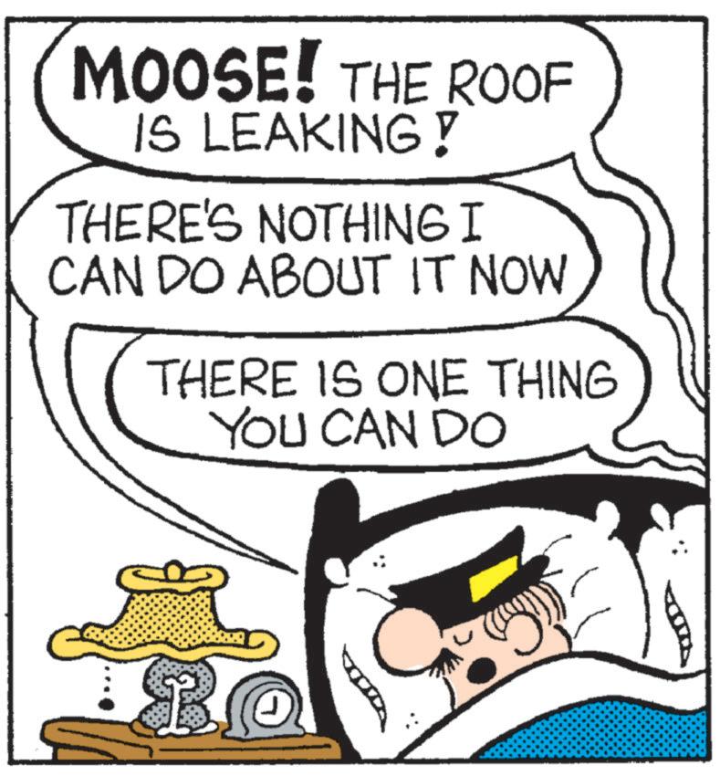 Pleased OCR: MOOSE! THE ROOF IS LEAKING! THERE'S NOTHING I CAN DO ABOUT IT NOW THERE IS ONE THING YOU CAN DO MOOSE ! THE ROOF IS LEAKING ! THERE'S NOTHING I CAN DO ABOUT IT NOW THERE IS ONE THING YOU CAN DO