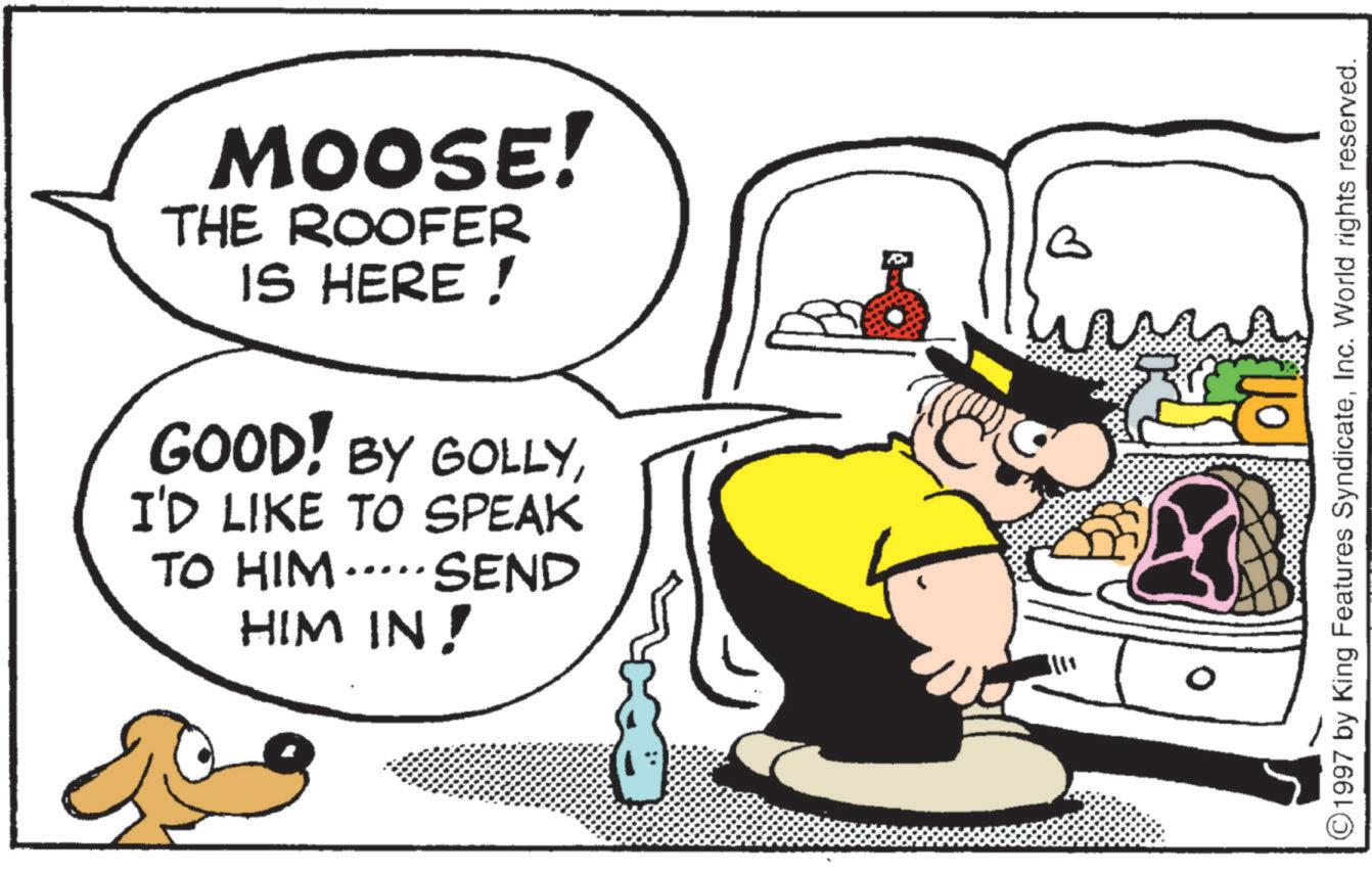 Fiction OCR: MOOSE! THE ROOFER IS HERE! GOOD! BY GOLLYI'D LIKE TO SPEAK TO HIM SEND HIM IN! ©1997 by King Features SyndicateInc. World rights reserved. MOOSE ! THE ROOFER IS HERE ! GOOD ! BY GOLLYI'D LIKE TO SPEAK TO HIM SEND HIM IN ! © 1997 by King Features SyndicateInc. World rights reserved .