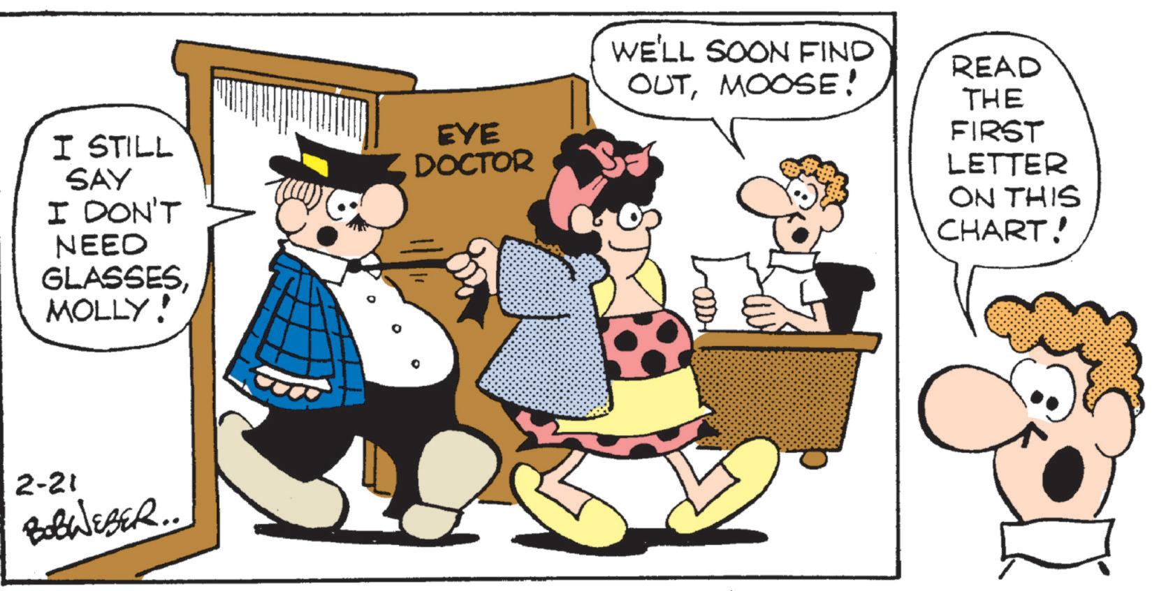 Animated cartoon OCR: I STILL SAY EYE DOCTOR I DON'T NEED GLASSESMOLLY! 2-21 BOBWEBER.. WE'LL SOON FIND OUTMOOSE! READ THE FIRST LETTER ON THIS CHART! I STILL SAY EYE DOCTOR I DON'T NEED GLASSESMOLLY ! 2-21 BOBWEBER .. WE'LL SOON FIND OUTMOOSE ! READ THE FIRST LETTER ON THIS CHART !