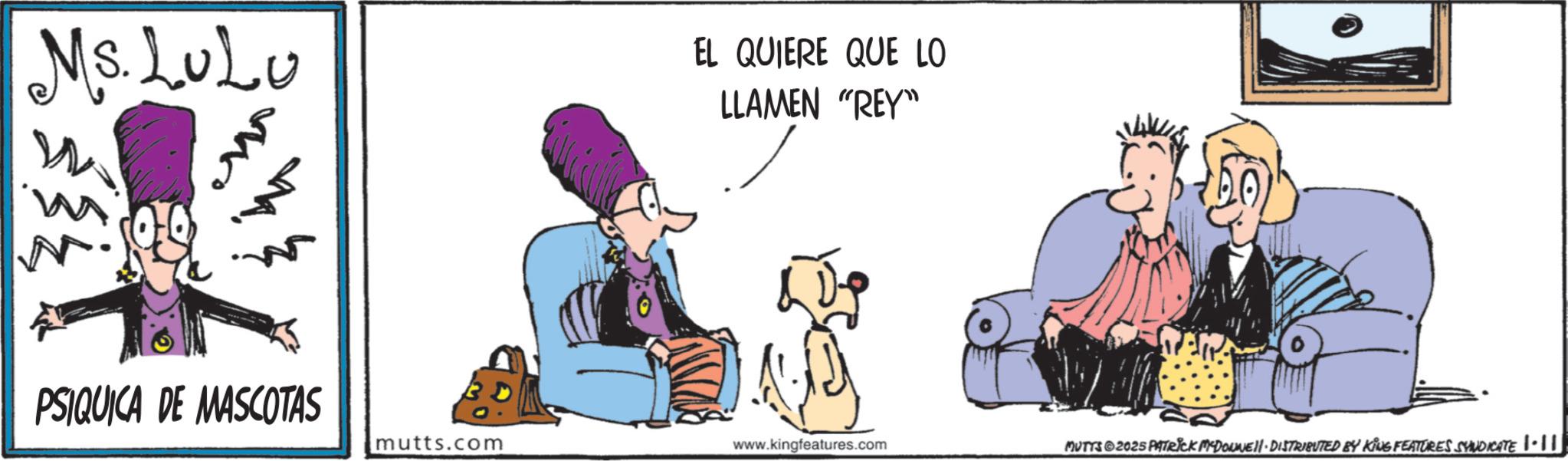 Animated cartoon OCR: Ms. LULU EL QUIERE QUE LO LLAMEN "REY" PSIQUICA DE MASCOTAS mutts.com www.kingfeatures.com MUTTS 2025 PATRICK MADONNELL DISTRIBUTED BY KING FEATURES SYNDICATE •| || Ms. LULU EL QUIERE QUE LO LLAMEN " REY " PSIQUICA DE MASCOTAS mutts.com www.kingfeatures.com MUTTS 2025 PATRICK MADONNELL DISTRIBUTED BY KING FEATURES SYNDICATE • | ||