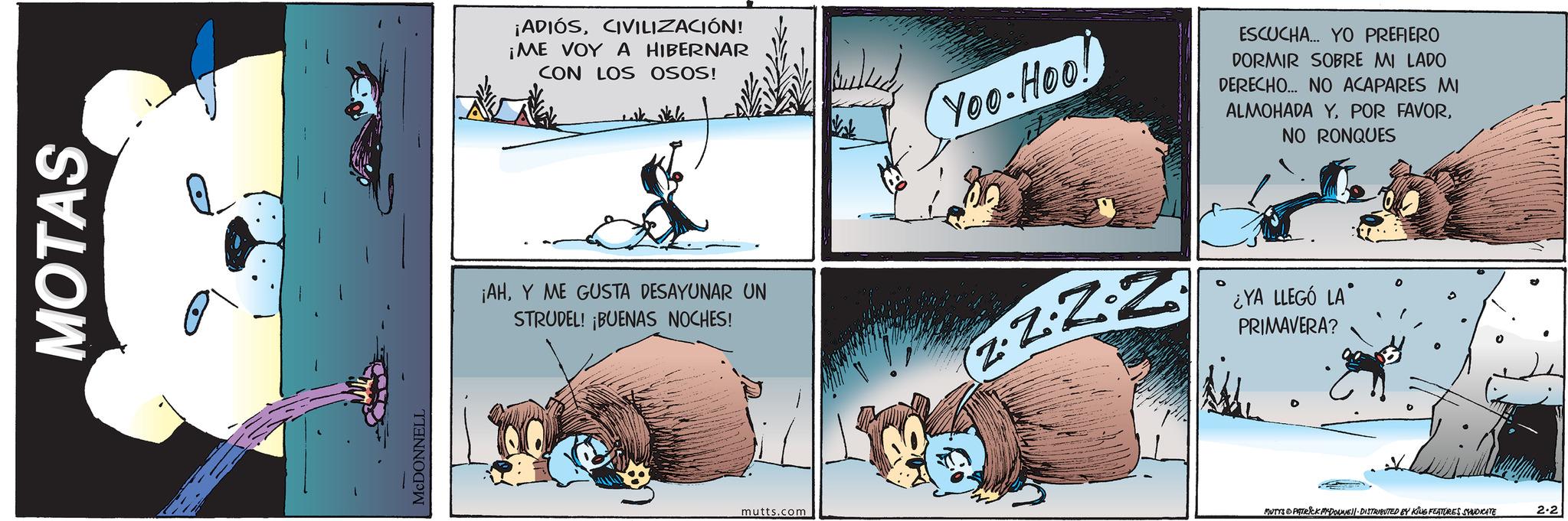 Comic book OCR: MOTAS MCDONNELL ¡ADIÓSCIVILIZACIÓN! ¡ME VOY A HIBERNAR CON LOS OSOS! Yoo-Hoo! ESCUCHA... YO PREFIERO DORMIR SOBRE MI LADO DERECHO... NO ACAPARES MI ALMOHADA Y POR FAVORNO RONQUES ¡AHY ME GUSTA DESAYUNAR UN STRUDEL! ¡BUENAS NOCHES! Z ¿YA LLEGÓ LA' PRIMAVERA? mutts.com MUTYS PATRICK MYDONNE DISTRIBUTED BY KING FEATURES SYNDICATE 2-2 MOTAS MCDONNELL ¡ ADIÓSCIVILIZACIÓN ! ¡ ME VOY A HIBERNAR CON LOS OSOS ! Yoo - Hoo ! ESCUCHA ... YO PREFIERO DORMIR SOBRE MI LADO DERECHO ... NO ACAPARES MI ALMOHADA Y POR FAVORNO RONQUES ¡ AHY ME GUSTA DESAYUNAR UN STRUDEL ! ¡ BUENAS NOCHES ! Z ¿ YA LLEGÓ LA ' PRIMAVERA ? mutts.com MUTYS PATRICK MYDONNE DISTRIBUTED BY KING FEATURES SYNDICATE 2-2