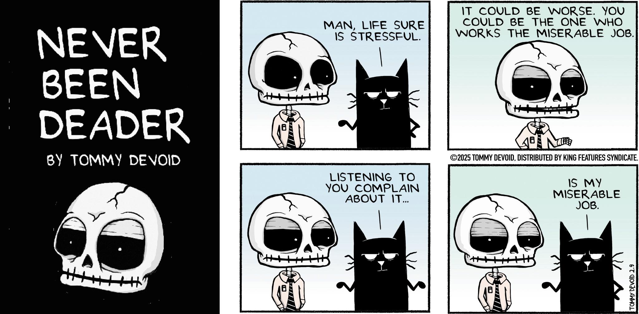 Photo caption OCR: NEVER BEEN DEADER BY TOMMY DEVOID MANLIFE SURE IS STRESSFUL. LISTENING TO YOU COMPLAIN ABOUT IT... IT COULD BE WORSE. YOU COULD BE THE ONE WHO WORKS THE MISERABLE JOB. ©2025 TOMMY DEVOIDDISTRIBUTED BY KING FEATURES SYNDICATE. IS MY MISERABLE JOB. Hy TOMMY DEVOID 2.9 NEVER BEEN DEADER BY TOMMY DEVOID MANLIFE SURE IS STRESSFUL . LISTENING TO YOU COMPLAIN ABOUT IT ... IT COULD BE WORSE . YOU COULD BE THE ONE WHO WORKS THE MISERABLE JOB . © 2025 TOMMY DEVOIDDISTRIBUTED BY KING FEATURES SYNDICATE . IS MY MISERABLE JOB . Hy TOMMY DEVOID 2.9
