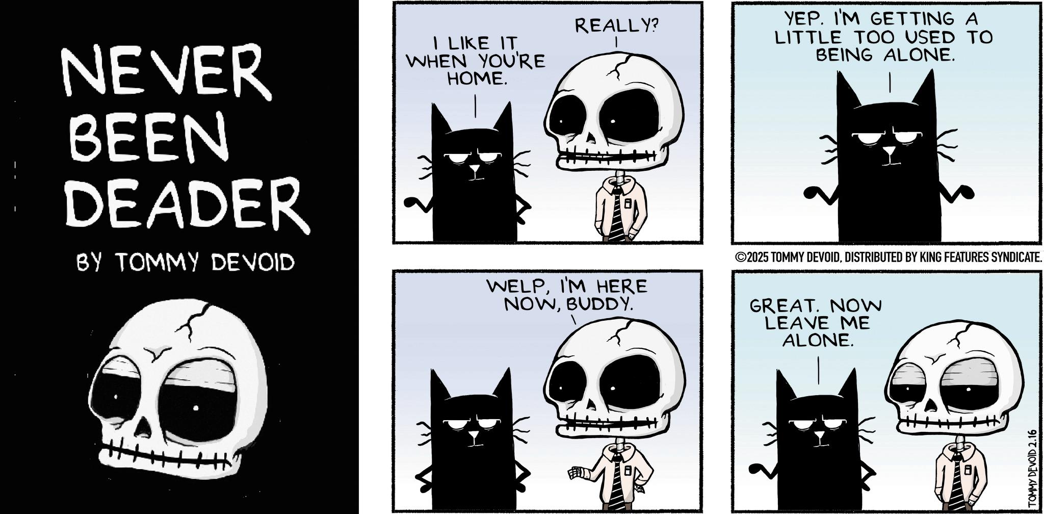 Bone OCR: NEVER BEEN DEADER BY TOMMY DEVOID I LIKE IT WHEN YOU'RE HOME. REALLY? WELPI'M HERE YEP. I'M GETTING A LITTLE TOO USED TO BEING ALONE. ©2025 TOMMY DEVOIDDISTRIBUTED BY KING FEATURES SYNDICATE. Hy NOWBUDDY. GREAT. NOW LEAVE ME ALONE. TOMMY DEVOID 2.16 NEVER BEEN DEADER BY TOMMY DEVOID I LIKE IT WHEN YOU'RE HOME . REALLY ? WELPI'M HERE YEP . I'M GETTING A LITTLE TOO USED TO BEING ALONE . © 2025 TOMMY DEVOIDDISTRIBUTED BY KING FEATURES SYNDICATE . Hy NOWBUDDY . GREAT . NOW LEAVE ME ALONE . TOMMY DEVOID 2.16