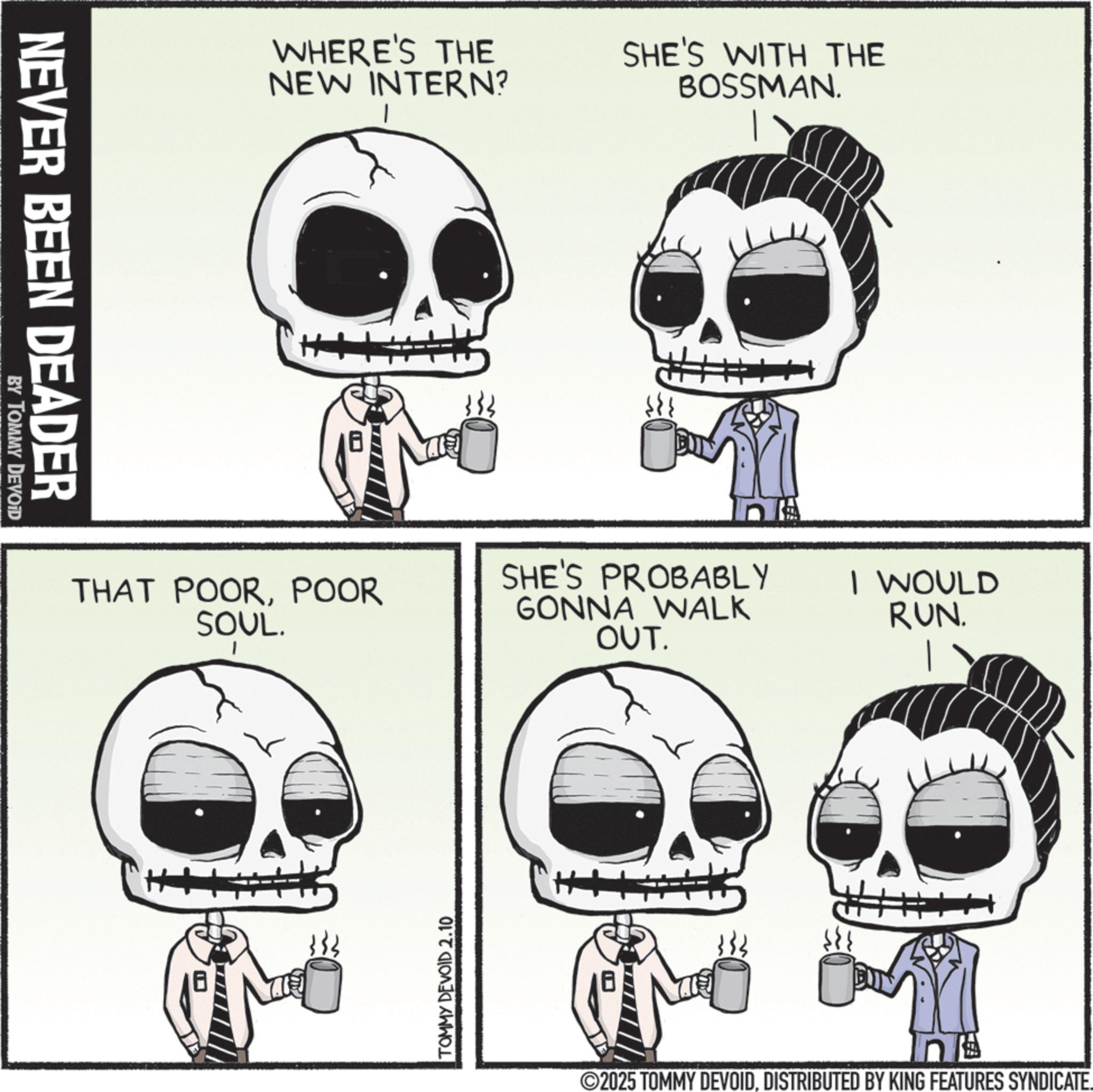 Photo caption OCR: NEVER BEEN DEADER BY TOMMY DEVOID WHERE'S THE NEW INTERN? SHE'S WITH THE BOSSMAN. THAT POORPOOR SOUL. SHE'S PROBABLY GONNA WALK OUT. B TOMMY DEVOID 2.10 H I WOULD RUN. 2025 TOMMY DEVOIDDISTRIBUTED BY KING FEATURES SYNDICATE. NEVER BEEN DEADER BY TOMMY DEVOID WHERE'S THE NEW INTERN ? SHE'S WITH THE BOSSMAN . THAT POORPOOR SOUL . SHE'S PROBABLY GONNA WALK OUT . B TOMMY DEVOID 2.10 H I WOULD RUN . 2025 TOMMY DEVOIDDISTRIBUTED BY KING FEATURES SYNDICATE .
