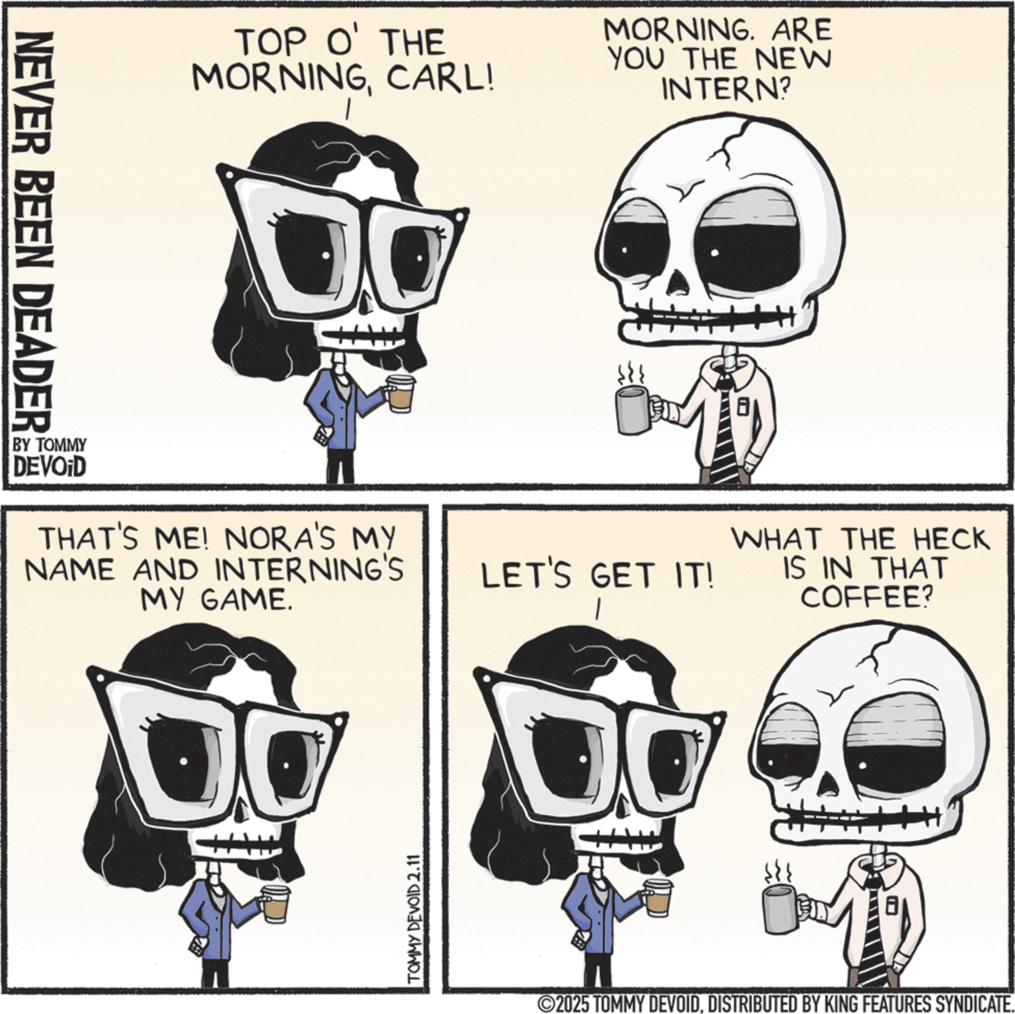 Photo caption OCR: NEVER BEEN DEADER TOP O' THE MORNINGCARL! MORNING. ARE YOU THE NEW INTERN? BY TOMMY DEVOID THAT'S ME! NORA'S MY NAME AND INTERNING'S MY GAME. TOMMY DEVOID 2.11 LET'S GET IT! WHAT THE HECK IS IN THAT COFFEE? 2025 TOMMY DEVOIDDISTRIBUTED BY KING FEATURES SYNDICATE. NEVER BEEN DEADER TOP O ' THE MORNINGCARL ! MORNING . ARE YOU THE NEW INTERN ? BY TOMMY DEVOID THAT'S ME ! NORA'S MY NAME AND INTERNING'S MY GAME . TOMMY DEVOID 2.11 LET'S GET IT ! WHAT THE HECK IS IN THAT COFFEE ? 2025 TOMMY DEVOIDDISTRIBUTED BY KING FEATURES SYNDICATE .