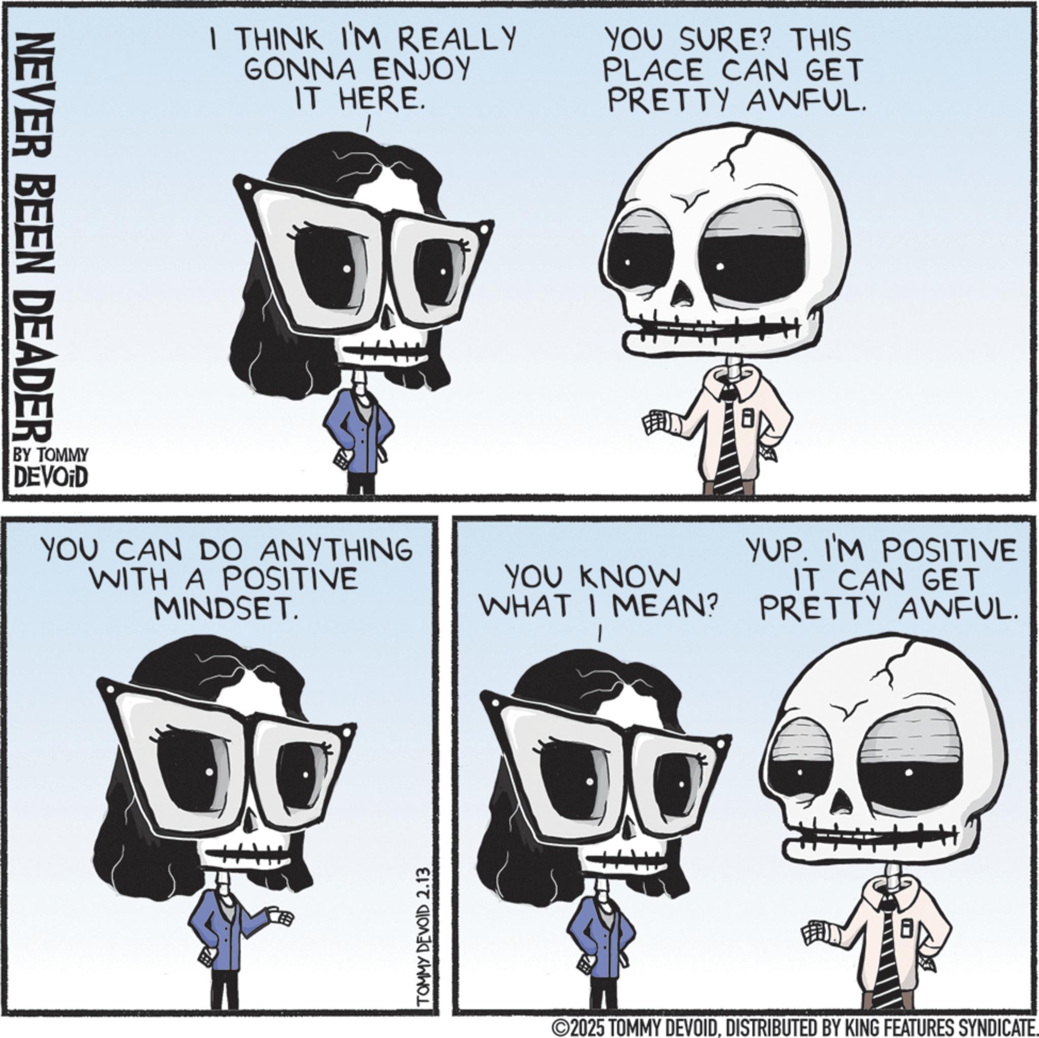 Animated cartoon OCR: NEVER BEEN DEADER I THINK I'M REALLY GONNA ENJOY IT HERE. YOU SURE? THIS PLACE CAN GET PRETTY AWFUL. BY TOMMY DEVOID YOU CAN DO ANYTHING WITH A POSITIVE MINDSET. TOMMY DEVOID 2.13 YUP. I'M POSITIVE YOU KNOW WHAT I MEAN? IT CAN GET PRETTY AWFUL. 2025 TOMMY DEVOIDDISTRIBUTED BY KING FEATURES SYNDICATE. NEVER BEEN DEADER I THINK I'M REALLY GONNA ENJOY IT HERE . YOU SURE ? THIS PLACE CAN GET PRETTY AWFUL . BY TOMMY DEVOID YOU CAN DO ANYTHING WITH A POSITIVE MINDSET . TOMMY DEVOID 2.13 YUP . I'M POSITIVE YOU KNOW WHAT I MEAN ? IT CAN GET PRETTY AWFUL . 2025 TOMMY DEVOIDDISTRIBUTED BY KING FEATURES SYNDICATE .
