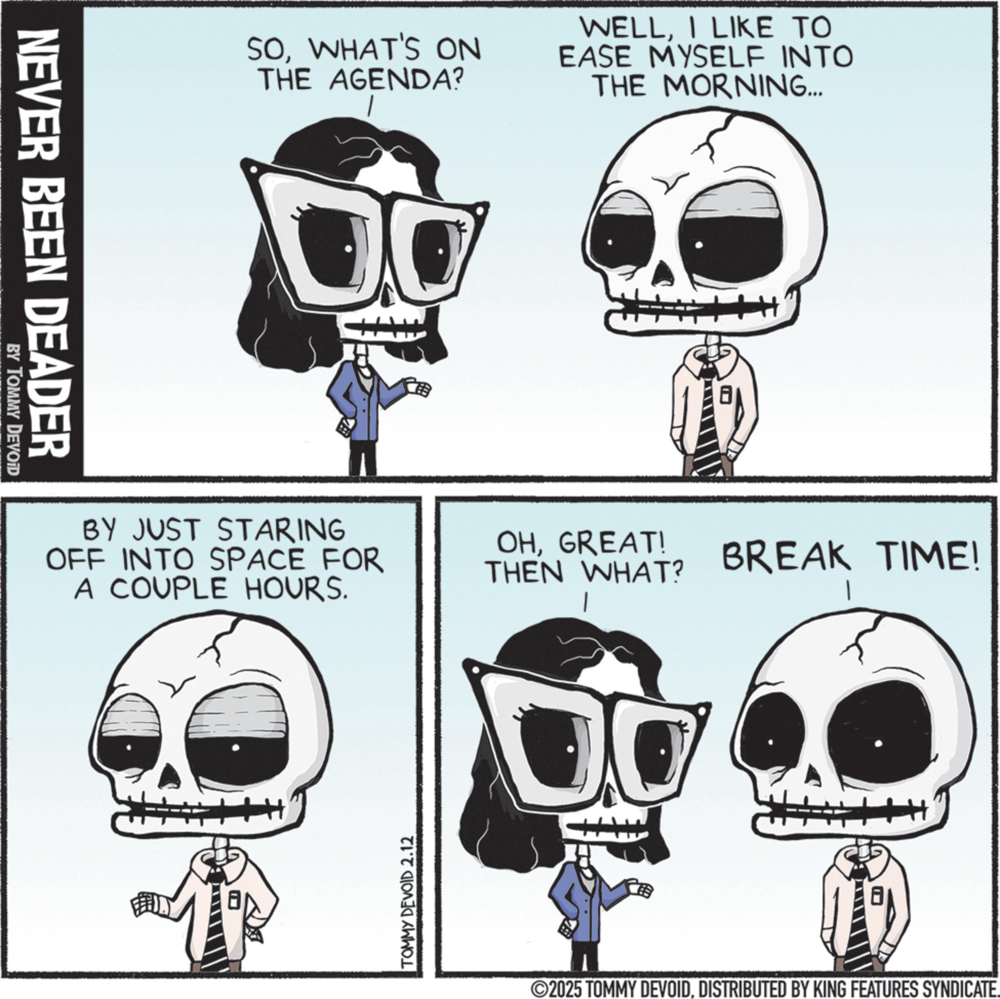 Fiction OCR: NEVER BEEN DEADER BY TOMMY DEVOID SOWHAT'S ON THE AGENDA? WELLI LIKE TO EASE MYSELF INTO THE MORNING... BY JUST STARING OFF INTO SPACE FOR A COUPLE HOURS. OHGREAT! THEN WHAT? BREAK TIME! TOMMY DEVOID 2.12 ©2025 TOMMY DEVOIDDISTRIBUTED BY KING FEATURES SYNDICATE. NEVER BEEN DEADER BY TOMMY DEVOID SOWHAT'S ON THE AGENDA ? WELLI LIKE TO EASE MYSELF INTO THE MORNING ... BY JUST STARING OFF INTO SPACE FOR A COUPLE HOURS . OHGREAT ! THEN WHAT ? BREAK TIME ! TOMMY DEVOID 2.12 © 2025 TOMMY DEVOIDDISTRIBUTED BY KING FEATURES SYNDICATE .
