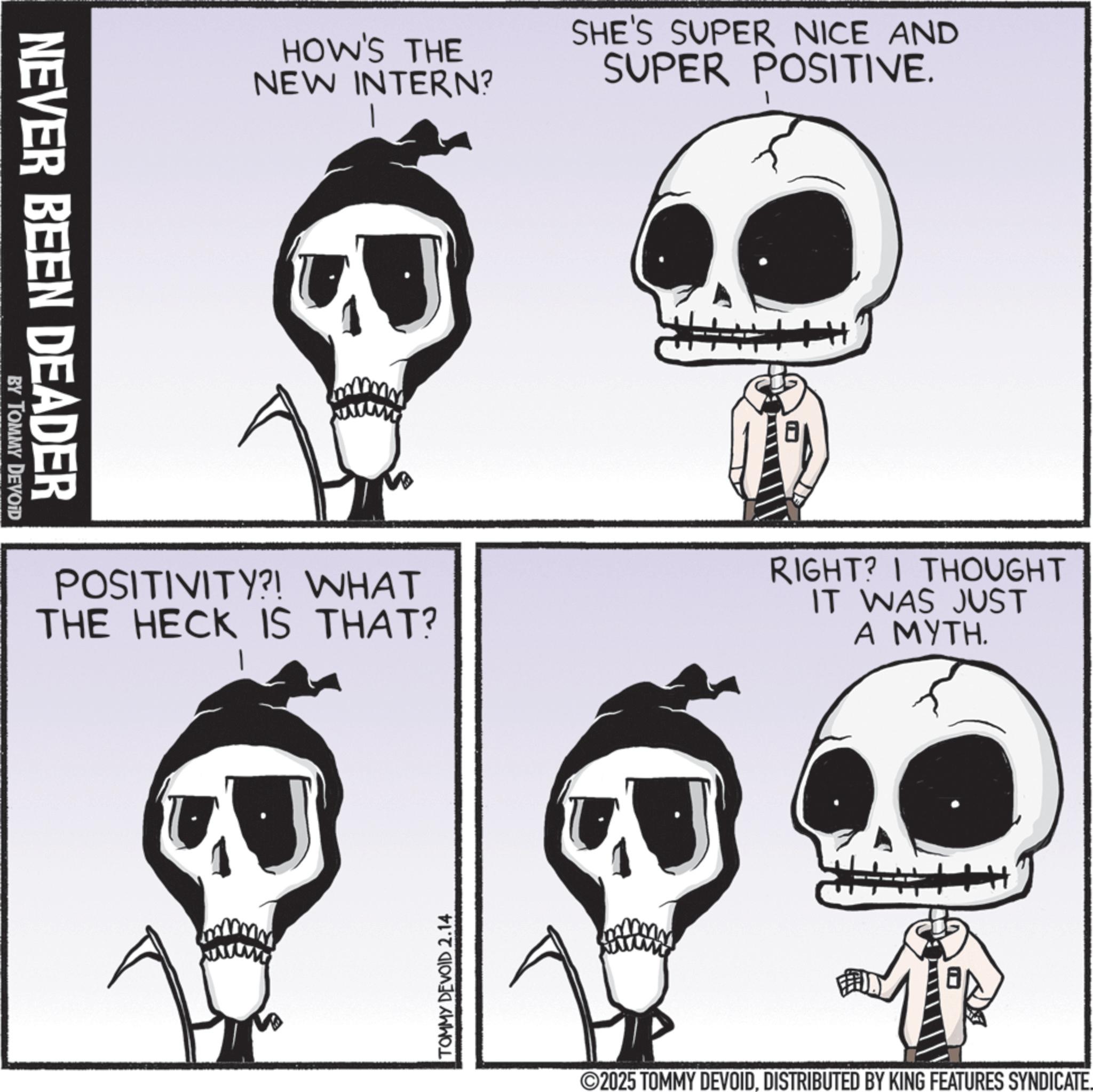 Fiction OCR: NEVER BEEN DEADER BY TOMMY DEVOID HOW'S THE NEW INTERN? SHE'S SUPER NICE AND SUPER POSITIVE. RIGHT? I THOUGHT POSITIVITY?! WHAT THE HECK IS THAT? IT WAS JUST A MYTH. TOMMY DEVOID 2.14 2025 TOMMY DEVOIDDISTRIBUTED BY KING FEATURES SYNDICATE. NEVER BEEN DEADER BY TOMMY DEVOID HOW'S THE NEW INTERN ? SHE'S SUPER NICE AND SUPER POSITIVE . RIGHT ? I THOUGHT POSITIVITY ?! WHAT THE HECK IS THAT ? IT WAS JUST A MYTH . TOMMY DEVOID 2.14 2025 TOMMY DEVOIDDISTRIBUTED BY KING FEATURES SYNDICATE .
