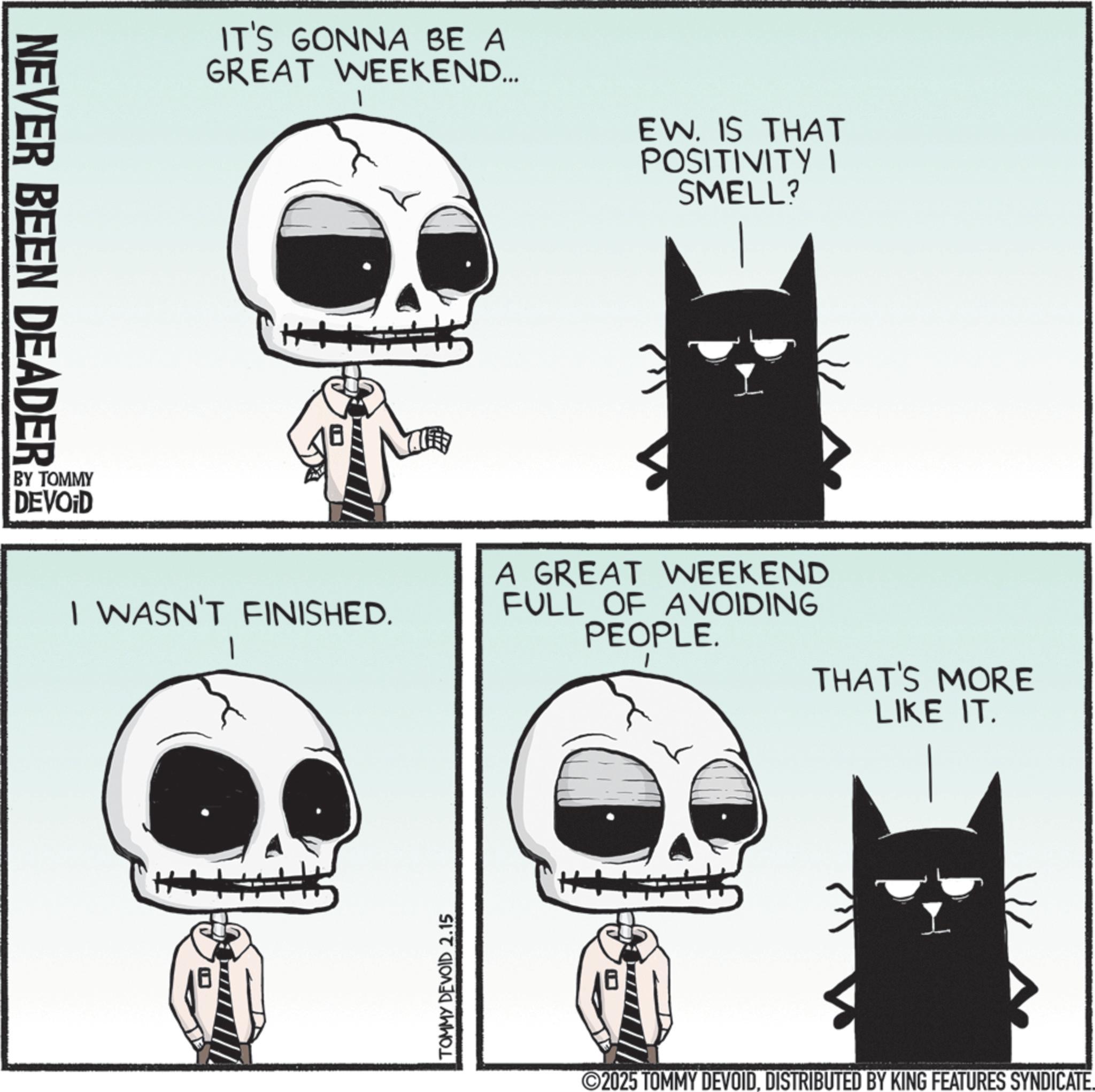 Animated cartoon OCR: NEVER BEEN DEADER BY TOMMY DEVOID IT'S GONNA BE A GREAT WEEKEND... EW. IS THAT POSITIVITY I SMELL? I WASN'T FINISHED. A GREAT WEEKEND FULL OF AVOIDING PEOPLE. THAT'S MORE LIKE IT. TOMMY DEVOID 2.15 ©2025 TOMMY DEVOIDDISTRIBUTED BY KING FEATURES SYNDICATE. NEVER BEEN DEADER BY TOMMY DEVOID IT'S GONNA BE A GREAT WEEKEND ... EW . IS THAT POSITIVITY I SMELL ? I WASN'T FINISHED . A GREAT WEEKEND FULL OF AVOIDING PEOPLE . THAT'S MORE LIKE IT . TOMMY DEVOID 2.15 © 2025 TOMMY DEVOIDDISTRIBUTED BY KING FEATURES SYNDICATE .