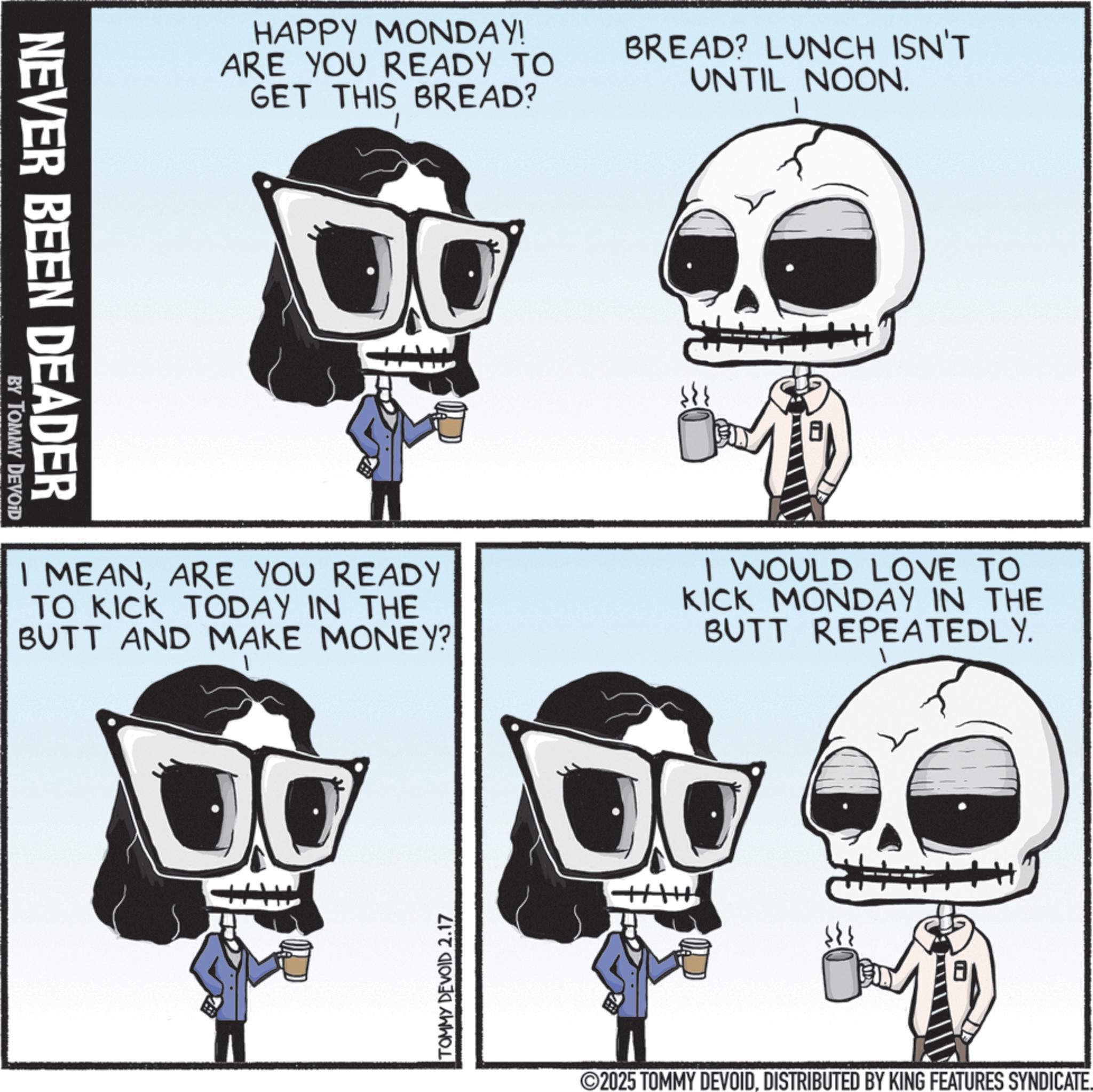 Bone OCR: NEVER BEEN DEADER BY TOMMY DEVOID HAPPY MONDAY! ARE YOU READY TO GET THIS BREAD? BREAD? LUNCH ISN'T UNTIL NOON. I MEANARE YOU READY TO KICK TODAY IN THE BUTT AND MAKE MONEY? I WOULD LOVE TO KICK MONDAY IN THE BUTT REPEATEDLY. TOMMY DEVOID 2.17 8 2025 TOMMY DEVOIDDISTRIBUTED BY KING FEATURES SYNDICATE. NEVER BEEN DEADER BY TOMMY DEVOID HAPPY MONDAY ! ARE YOU READY TO GET THIS BREAD ? BREAD ? LUNCH ISN'T UNTIL NOON . I MEANARE YOU READY TO KICK TODAY IN THE BUTT AND MAKE MONEY ? I WOULD LOVE TO KICK MONDAY IN THE BUTT REPEATEDLY . TOMMY DEVOID 2.17 8 2025 TOMMY DEVOIDDISTRIBUTED BY KING FEATURES SYNDICATE .