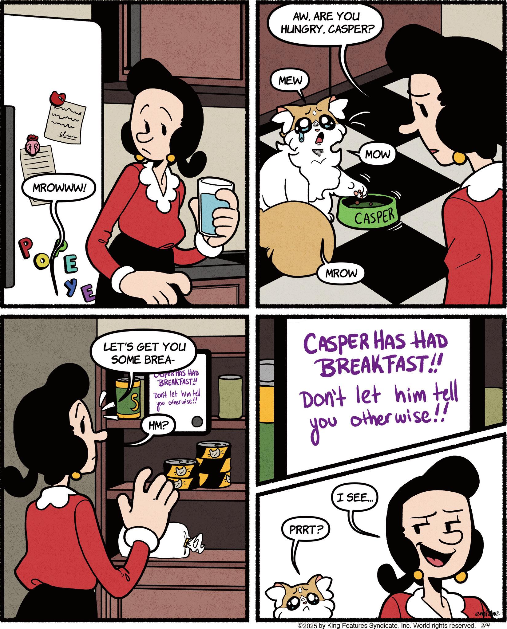 Animated cartoon OCR: mmu m MROWWW! AWARE YOU HUNGRYCASPER? MEW MROW MOW CASPER LET'S GET YOU SOME BREA- CHOPER HAS HAD BREAKFAST!! Don't let him tell otherwise!! you HM? CASPER HAS HAD BREAKFAST!! Don't let him tell otherwise!! you PRRT? I SEE... emine ©2025 by King Features SyndicateInc. World rights reserved. 2/4 mmu m MROWWW ! AWARE YOU HUNGRYCASPER ? MEW MROW MOW CASPER LET'S GET YOU SOME BREA- CHOPER HAS HAD BREAKFAST !! Don't let him tell otherwise !! you HM ? CASPER HAS HAD BREAKFAST !! Don't let him tell otherwise !! you PRRT ? I SEE ... emine © 2025 by King Features SyndicateInc. World rights reserved . 2/4
