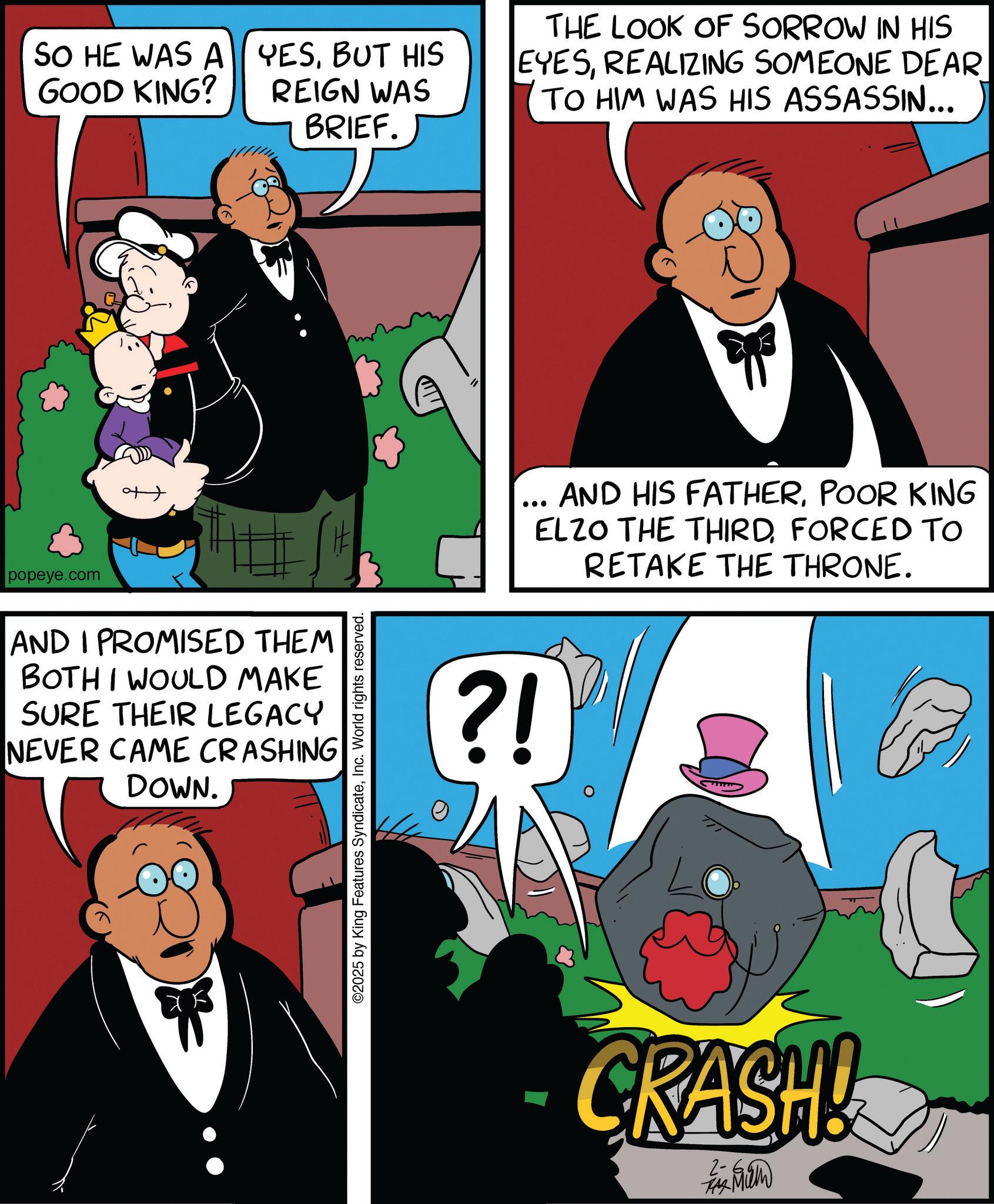 Fiction OCR: popeye.com SO HE WAS A GOOD KING? AND I PROMISED THEM BOTH I WOULD MAKE SURE THEIR LEGACY NEVER CAME CRASHING DOWN. YESBUT HIS REIGN WAS BRIEF. THE LOOK OF SORROW IN HIS EYESREALIZING SOMEONE DEAR TO HIM WAS HIS ASSASSIN... ©2025 by King Features SyndicateInc. World rights reserved. ?! AND HIS FATHERPOOR KING ELZO THE THIRDFORCED TO RETAKE THE THRONE. CRASH! popeye.com SO HE WAS A GOOD KING ? AND I PROMISED THEM BOTH I WOULD MAKE SURE THEIR LEGACY NEVER CAME CRASHING DOWN . YESBUT HIS REIGN WAS BRIEF . THE LOOK OF SORROW IN HIS EYESREALIZING SOMEONE DEAR TO HIM WAS HIS ASSASSIN ... © 2025 by King Features SyndicateInc. World rights reserved . ? ! AND HIS FATHERPOOR KING ELZO THE THIRDFORCED TO RETAKE THE THRONE . CRASH !