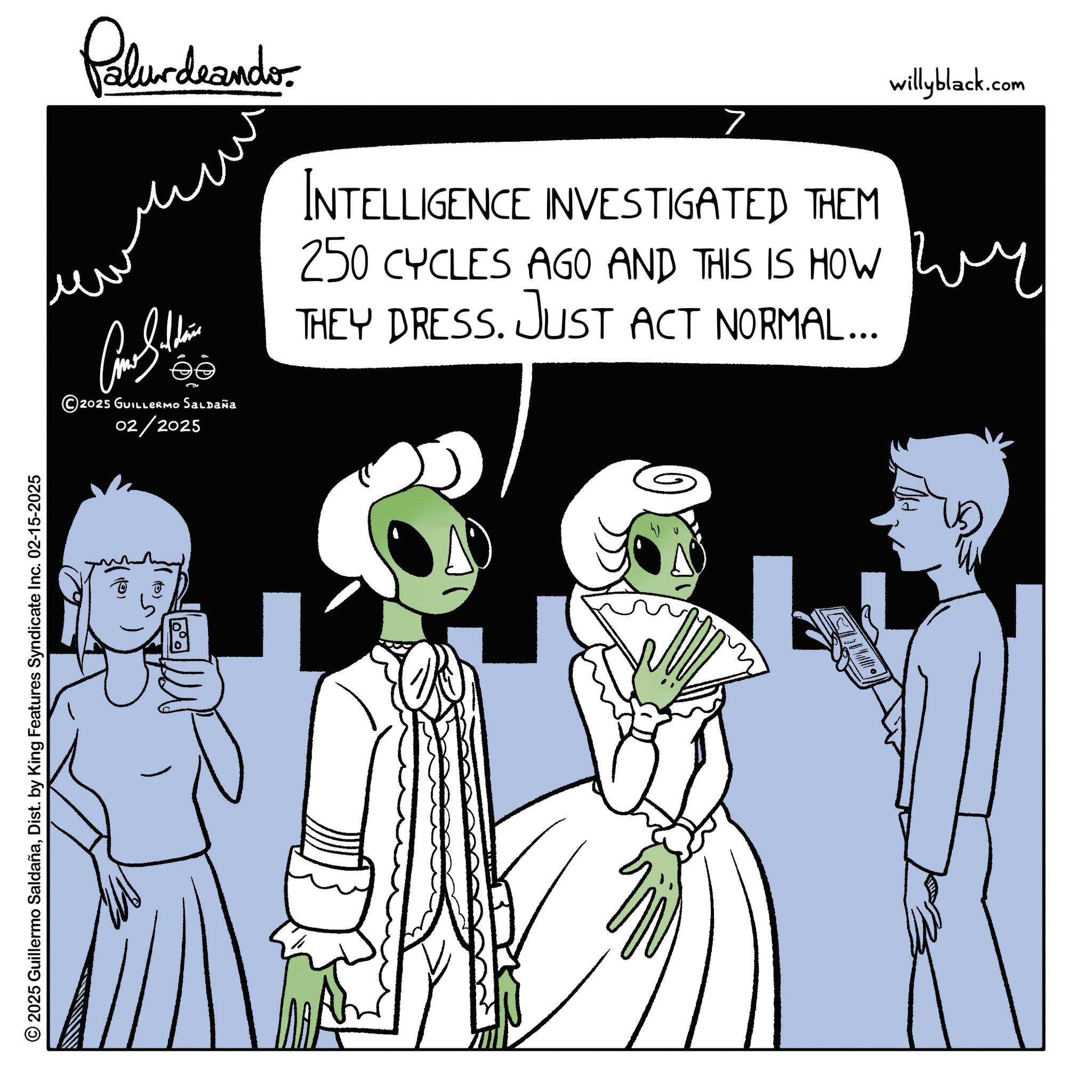Costume design OCR: 2025 Guillermo SaldañaDist. by King Features Syndicate Inc. 02-15-2025 Palurdeando. willyblack.com > INTELLIGENCE INVESTIGATED THEM 250 CYCLES AGO AND THIS IS HOW wy THEY DRESS. JUST ACT NORMAL... ???? ???????? 2025 GUILLERMO Saldaña 02/2025 (1) 2025 Guillermo SaldañaDist . by King Features Syndicate Inc. 02-15-2025 Palurdeando . willyblack.com > INTELLIGENCE INVESTIGATED THEM 250 CYCLES AGO AND THIS IS HOW wy THEY DRESS . JUST ACT NORMAL ... ???? ???????? 2025 GUILLERMO Saldaña 02/2025 ( 1 )