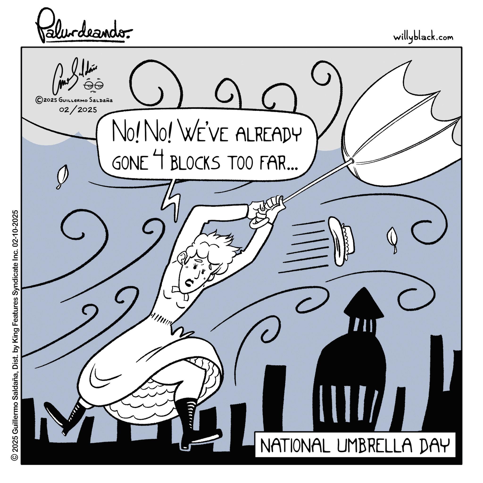 Happiness OCR: © 2025 Guillermo SaldañaDist. by King Features Syndicate Inc. 02-10-2025 Palurdeander. ?? 2025 GUILLERMO SALDAÑA 02/2025 ?? No! No! WE'VE ALREADY GONE 4 BLOCKS TOO FAR... C NATIONAL UMBRELLA DAY willyblack.com © 2025 Guillermo SaldañaDist . by King Features Syndicate Inc. 02-10-2025 Palurdeander . ?? 2025 GUILLERMO SALDAÑA 02/2025 ?? No ! No ! WE'VE ALREADY GONE 4 BLOCKS TOO FAR ... C NATIONAL UMBRELLA DAY willyblack.com