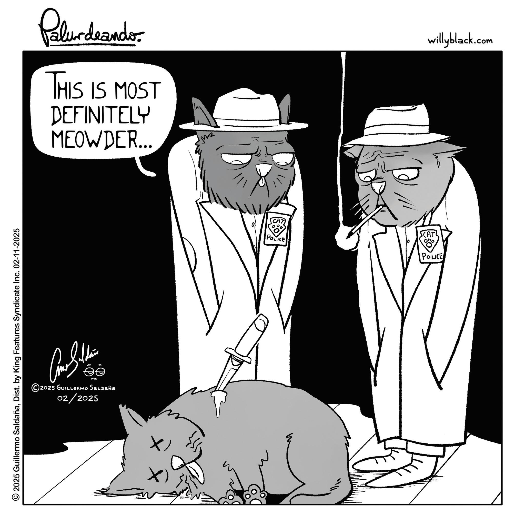 Graphics OCR: © 2025 Guillermo SaldañaDist. by King Features Syndicate Inc. 02-11-2025 Palur deando THIS IS MOST DEFINITELY MEOWDER... willyblack.com ee 2025 GUILLERMO Saldaña 02/2025 POLICE SCAT 0% POLICE © 2025 Guillermo SaldañaDist . by King Features Syndicate Inc. 02-11-2025 Palur deando THIS IS MOST DEFINITELY MEOWDER ... willyblack.com ee 2025 GUILLERMO Saldaña 02/2025 POLICE SCAT 0 % POLICE